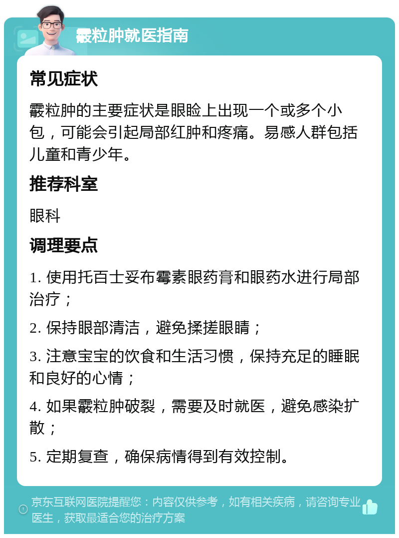 霰粒肿就医指南 常见症状 霰粒肿的主要症状是眼睑上出现一个或多个小包，可能会引起局部红肿和疼痛。易感人群包括儿童和青少年。 推荐科室 眼科 调理要点 1. 使用托百士妥布霉素眼药膏和眼药水进行局部治疗； 2. 保持眼部清洁，避免揉搓眼睛； 3. 注意宝宝的饮食和生活习惯，保持充足的睡眠和良好的心情； 4. 如果霰粒肿破裂，需要及时就医，避免感染扩散； 5. 定期复查，确保病情得到有效控制。