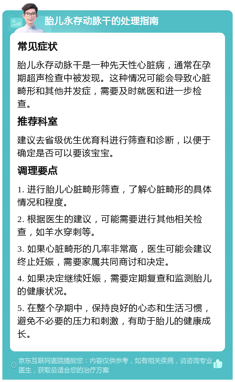 胎儿永存动脉干的处理指南 常见症状 胎儿永存动脉干是一种先天性心脏病，通常在孕期超声检查中被发现。这种情况可能会导致心脏畸形和其他并发症，需要及时就医和进一步检查。 推荐科室 建议去省级优生优育科进行筛查和诊断，以便于确定是否可以要该宝宝。 调理要点 1. 进行胎儿心脏畸形筛查，了解心脏畸形的具体情况和程度。 2. 根据医生的建议，可能需要进行其他相关检查，如羊水穿刺等。 3. 如果心脏畸形的几率非常高，医生可能会建议终止妊娠，需要家属共同商讨和决定。 4. 如果决定继续妊娠，需要定期复查和监测胎儿的健康状况。 5. 在整个孕期中，保持良好的心态和生活习惯，避免不必要的压力和刺激，有助于胎儿的健康成长。