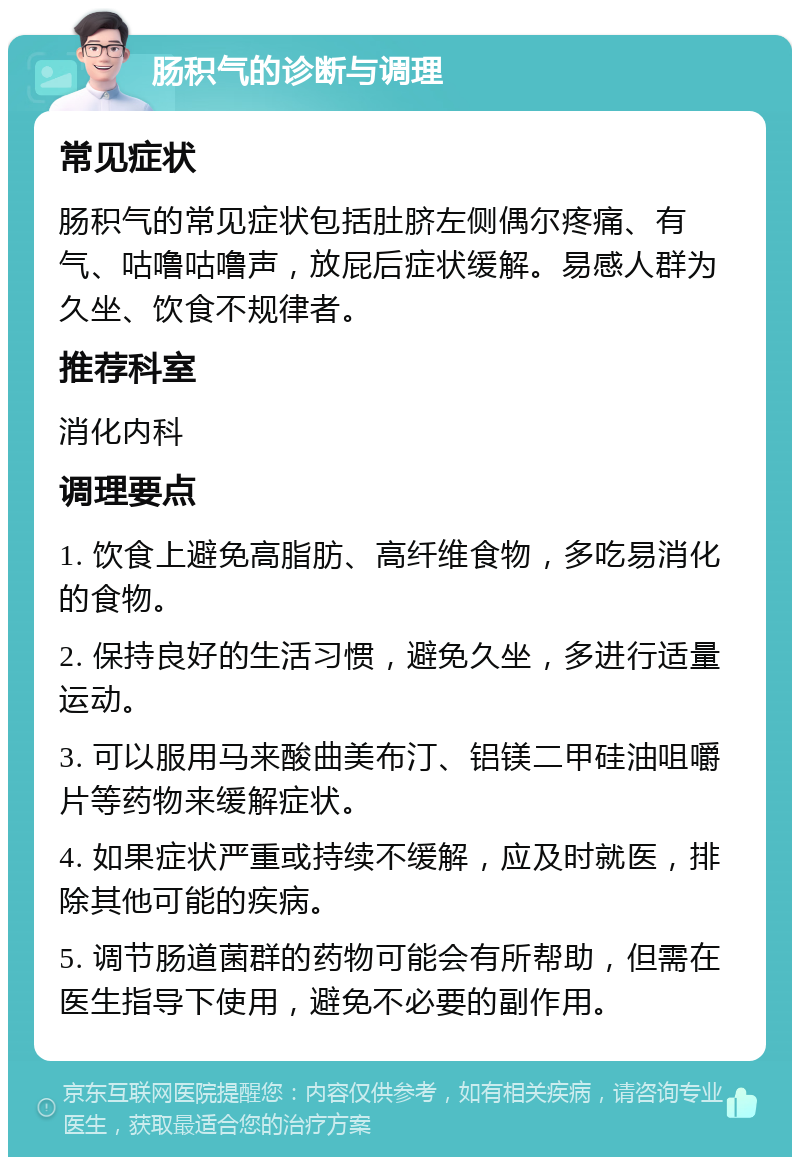 肠积气的诊断与调理 常见症状 肠积气的常见症状包括肚脐左侧偶尔疼痛、有气、咕噜咕噜声，放屁后症状缓解。易感人群为久坐、饮食不规律者。 推荐科室 消化内科 调理要点 1. 饮食上避免高脂肪、高纤维食物，多吃易消化的食物。 2. 保持良好的生活习惯，避免久坐，多进行适量运动。 3. 可以服用马来酸曲美布汀、铝镁二甲硅油咀嚼片等药物来缓解症状。 4. 如果症状严重或持续不缓解，应及时就医，排除其他可能的疾病。 5. 调节肠道菌群的药物可能会有所帮助，但需在医生指导下使用，避免不必要的副作用。