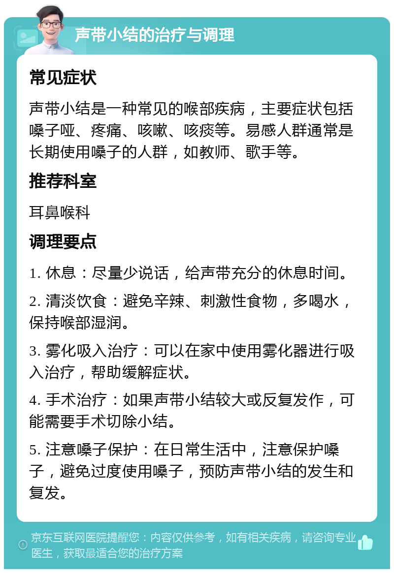 声带小结的治疗与调理 常见症状 声带小结是一种常见的喉部疾病，主要症状包括嗓子哑、疼痛、咳嗽、咳痰等。易感人群通常是长期使用嗓子的人群，如教师、歌手等。 推荐科室 耳鼻喉科 调理要点 1. 休息：尽量少说话，给声带充分的休息时间。 2. 清淡饮食：避免辛辣、刺激性食物，多喝水，保持喉部湿润。 3. 雾化吸入治疗：可以在家中使用雾化器进行吸入治疗，帮助缓解症状。 4. 手术治疗：如果声带小结较大或反复发作，可能需要手术切除小结。 5. 注意嗓子保护：在日常生活中，注意保护嗓子，避免过度使用嗓子，预防声带小结的发生和复发。