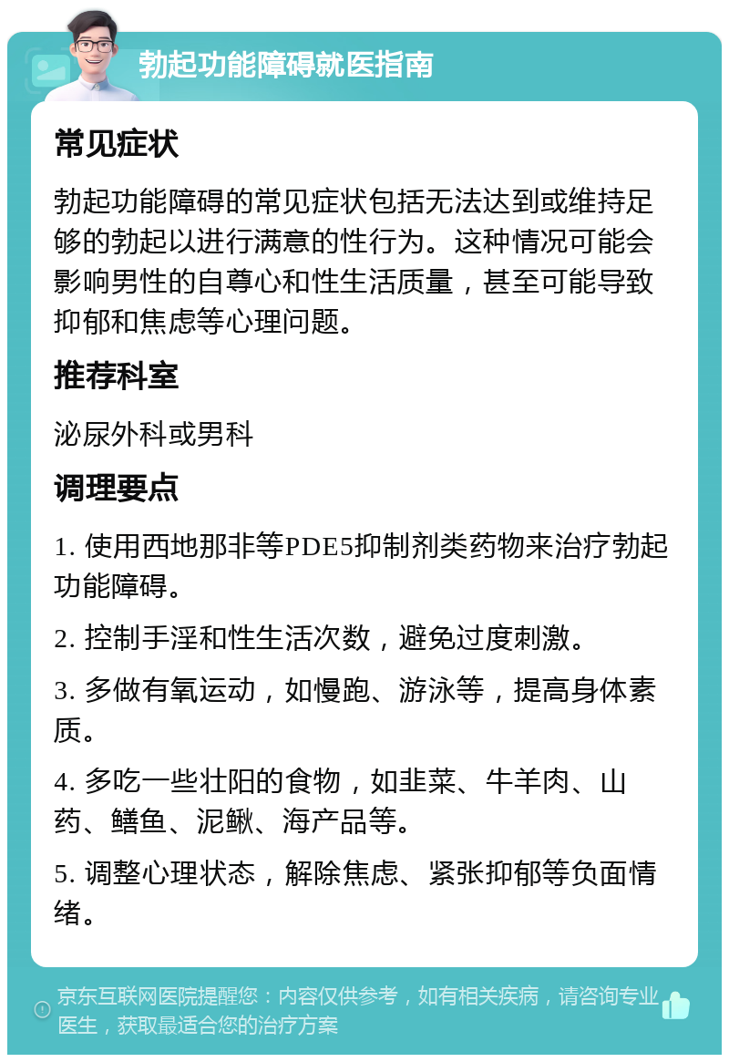 勃起功能障碍就医指南 常见症状 勃起功能障碍的常见症状包括无法达到或维持足够的勃起以进行满意的性行为。这种情况可能会影响男性的自尊心和性生活质量，甚至可能导致抑郁和焦虑等心理问题。 推荐科室 泌尿外科或男科 调理要点 1. 使用西地那非等PDE5抑制剂类药物来治疗勃起功能障碍。 2. 控制手淫和性生活次数，避免过度刺激。 3. 多做有氧运动，如慢跑、游泳等，提高身体素质。 4. 多吃一些壮阳的食物，如韭菜、牛羊肉、山药、鳝鱼、泥鳅、海产品等。 5. 调整心理状态，解除焦虑、紧张抑郁等负面情绪。