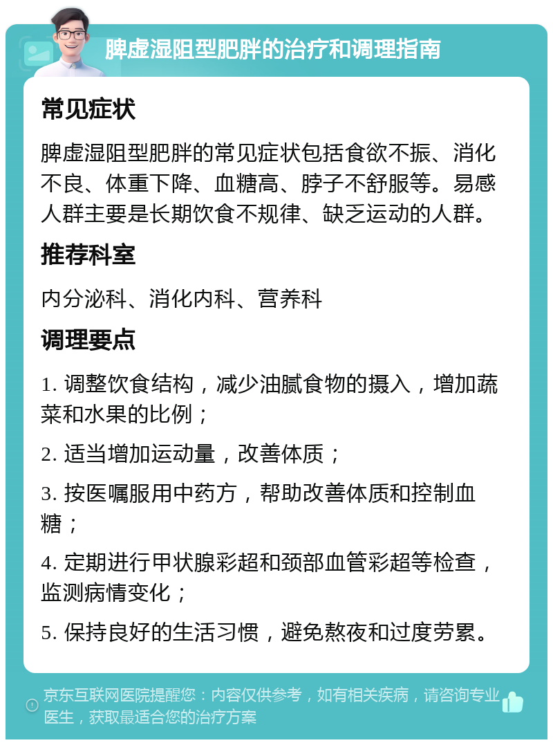 脾虚湿阻型肥胖的治疗和调理指南 常见症状 脾虚湿阻型肥胖的常见症状包括食欲不振、消化不良、体重下降、血糖高、脖子不舒服等。易感人群主要是长期饮食不规律、缺乏运动的人群。 推荐科室 内分泌科、消化内科、营养科 调理要点 1. 调整饮食结构，减少油腻食物的摄入，增加蔬菜和水果的比例； 2. 适当增加运动量，改善体质； 3. 按医嘱服用中药方，帮助改善体质和控制血糖； 4. 定期进行甲状腺彩超和颈部血管彩超等检查，监测病情变化； 5. 保持良好的生活习惯，避免熬夜和过度劳累。