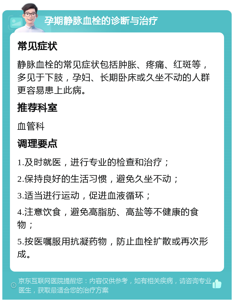 孕期静脉血栓的诊断与治疗 常见症状 静脉血栓的常见症状包括肿胀、疼痛、红斑等，多见于下肢，孕妇、长期卧床或久坐不动的人群更容易患上此病。 推荐科室 血管科 调理要点 1.及时就医，进行专业的检查和治疗； 2.保持良好的生活习惯，避免久坐不动； 3.适当进行运动，促进血液循环； 4.注意饮食，避免高脂肪、高盐等不健康的食物； 5.按医嘱服用抗凝药物，防止血栓扩散或再次形成。