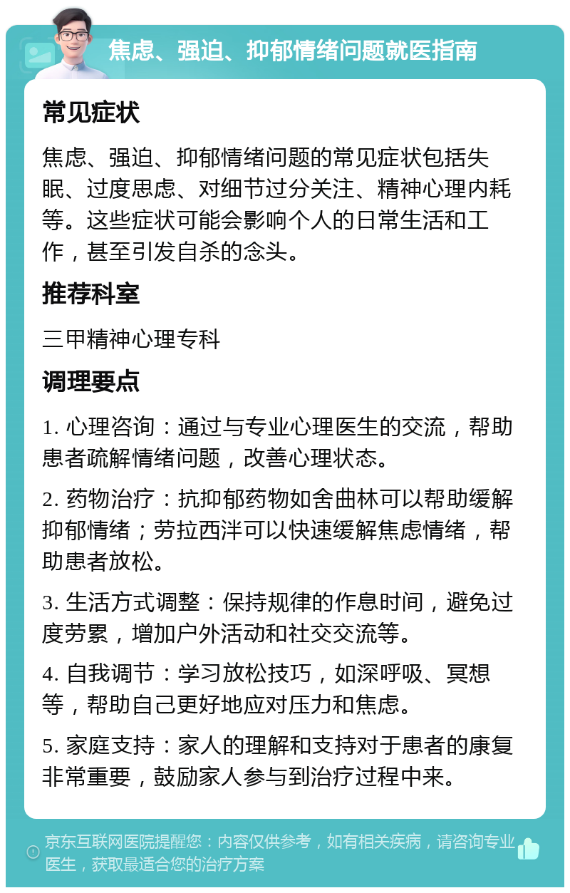 焦虑、强迫、抑郁情绪问题就医指南 常见症状 焦虑、强迫、抑郁情绪问题的常见症状包括失眠、过度思虑、对细节过分关注、精神心理内耗等。这些症状可能会影响个人的日常生活和工作，甚至引发自杀的念头。 推荐科室 三甲精神心理专科 调理要点 1. 心理咨询：通过与专业心理医生的交流，帮助患者疏解情绪问题，改善心理状态。 2. 药物治疗：抗抑郁药物如舍曲林可以帮助缓解抑郁情绪；劳拉西泮可以快速缓解焦虑情绪，帮助患者放松。 3. 生活方式调整：保持规律的作息时间，避免过度劳累，增加户外活动和社交交流等。 4. 自我调节：学习放松技巧，如深呼吸、冥想等，帮助自己更好地应对压力和焦虑。 5. 家庭支持：家人的理解和支持对于患者的康复非常重要，鼓励家人参与到治疗过程中来。