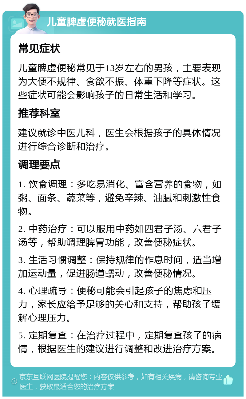 儿童脾虚便秘就医指南 常见症状 儿童脾虚便秘常见于13岁左右的男孩，主要表现为大便不规律、食欲不振、体重下降等症状。这些症状可能会影响孩子的日常生活和学习。 推荐科室 建议就诊中医儿科，医生会根据孩子的具体情况进行综合诊断和治疗。 调理要点 1. 饮食调理：多吃易消化、富含营养的食物，如粥、面条、蔬菜等，避免辛辣、油腻和刺激性食物。 2. 中药治疗：可以服用中药如四君子汤、六君子汤等，帮助调理脾胃功能，改善便秘症状。 3. 生活习惯调整：保持规律的作息时间，适当增加运动量，促进肠道蠕动，改善便秘情况。 4. 心理疏导：便秘可能会引起孩子的焦虑和压力，家长应给予足够的关心和支持，帮助孩子缓解心理压力。 5. 定期复查：在治疗过程中，定期复查孩子的病情，根据医生的建议进行调整和改进治疗方案。