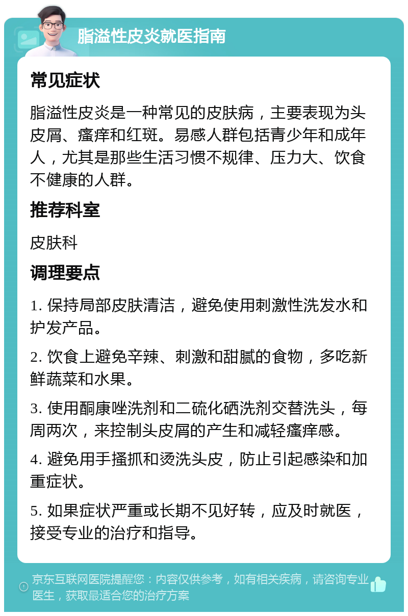 脂溢性皮炎就医指南 常见症状 脂溢性皮炎是一种常见的皮肤病，主要表现为头皮屑、瘙痒和红斑。易感人群包括青少年和成年人，尤其是那些生活习惯不规律、压力大、饮食不健康的人群。 推荐科室 皮肤科 调理要点 1. 保持局部皮肤清洁，避免使用刺激性洗发水和护发产品。 2. 饮食上避免辛辣、刺激和甜腻的食物，多吃新鲜蔬菜和水果。 3. 使用酮康唑洗剂和二硫化硒洗剂交替洗头，每周两次，来控制头皮屑的产生和减轻瘙痒感。 4. 避免用手搔抓和烫洗头皮，防止引起感染和加重症状。 5. 如果症状严重或长期不见好转，应及时就医，接受专业的治疗和指导。