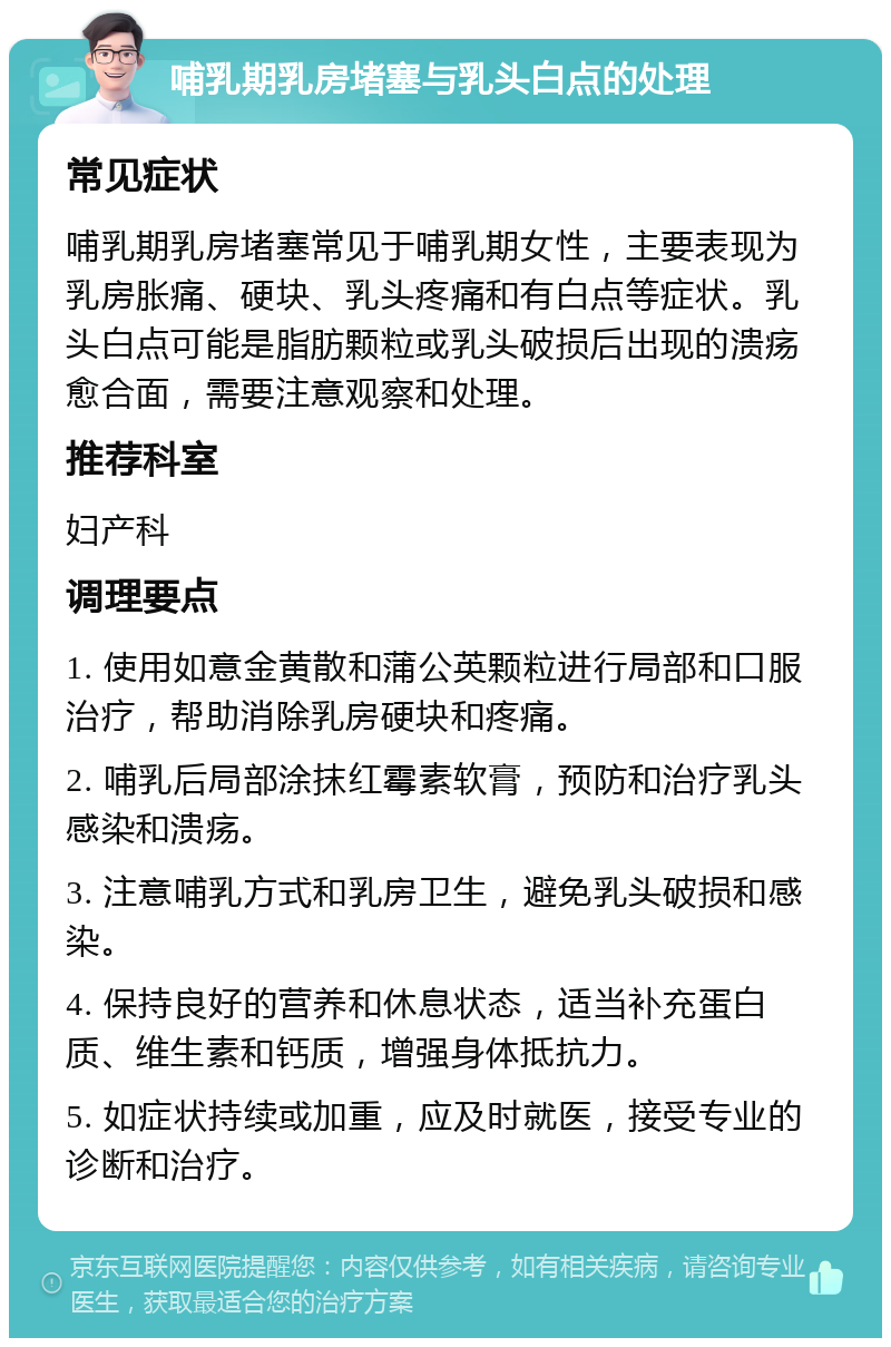 哺乳期乳房堵塞与乳头白点的处理 常见症状 哺乳期乳房堵塞常见于哺乳期女性，主要表现为乳房胀痛、硬块、乳头疼痛和有白点等症状。乳头白点可能是脂肪颗粒或乳头破损后出现的溃疡愈合面，需要注意观察和处理。 推荐科室 妇产科 调理要点 1. 使用如意金黄散和蒲公英颗粒进行局部和口服治疗，帮助消除乳房硬块和疼痛。 2. 哺乳后局部涂抹红霉素软膏，预防和治疗乳头感染和溃疡。 3. 注意哺乳方式和乳房卫生，避免乳头破损和感染。 4. 保持良好的营养和休息状态，适当补充蛋白质、维生素和钙质，增强身体抵抗力。 5. 如症状持续或加重，应及时就医，接受专业的诊断和治疗。