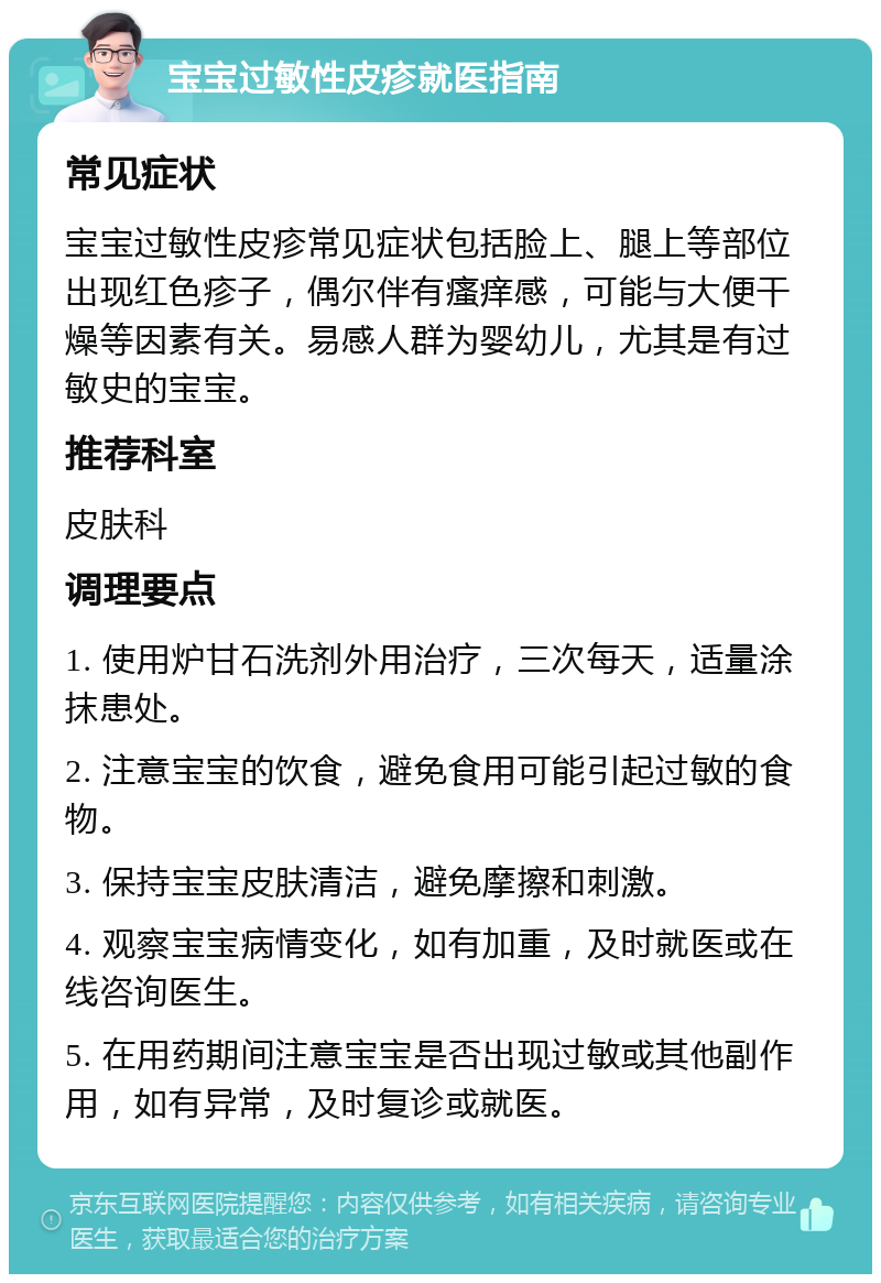 宝宝过敏性皮疹就医指南 常见症状 宝宝过敏性皮疹常见症状包括脸上、腿上等部位出现红色疹子，偶尔伴有瘙痒感，可能与大便干燥等因素有关。易感人群为婴幼儿，尤其是有过敏史的宝宝。 推荐科室 皮肤科 调理要点 1. 使用炉甘石洗剂外用治疗，三次每天，适量涂抹患处。 2. 注意宝宝的饮食，避免食用可能引起过敏的食物。 3. 保持宝宝皮肤清洁，避免摩擦和刺激。 4. 观察宝宝病情变化，如有加重，及时就医或在线咨询医生。 5. 在用药期间注意宝宝是否出现过敏或其他副作用，如有异常，及时复诊或就医。