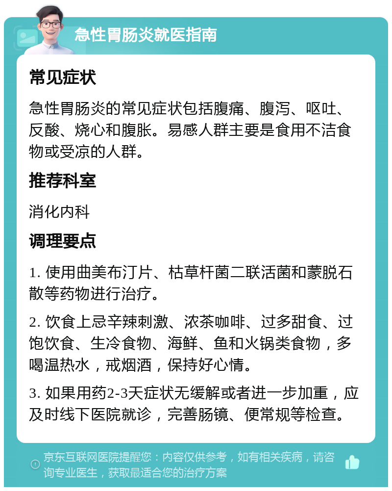 急性胃肠炎就医指南 常见症状 急性胃肠炎的常见症状包括腹痛、腹泻、呕吐、反酸、烧心和腹胀。易感人群主要是食用不洁食物或受凉的人群。 推荐科室 消化内科 调理要点 1. 使用曲美布汀片、枯草杆菌二联活菌和蒙脱石散等药物进行治疗。 2. 饮食上忌辛辣刺激、浓茶咖啡、过多甜食、过饱饮食、生冷食物、海鲜、鱼和火锅类食物，多喝温热水，戒烟酒，保持好心情。 3. 如果用药2-3天症状无缓解或者进一步加重，应及时线下医院就诊，完善肠镜、便常规等检查。