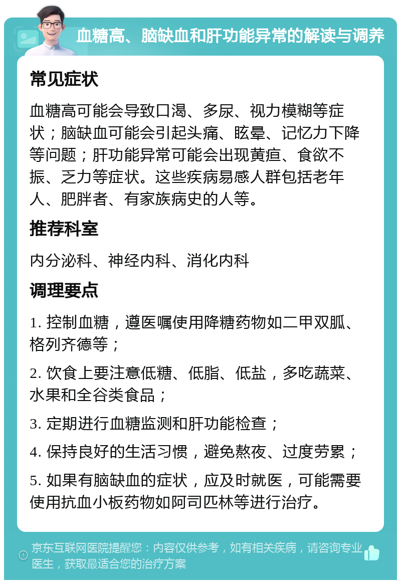 血糖高、脑缺血和肝功能异常的解读与调养 常见症状 血糖高可能会导致口渴、多尿、视力模糊等症状；脑缺血可能会引起头痛、眩晕、记忆力下降等问题；肝功能异常可能会出现黄疸、食欲不振、乏力等症状。这些疾病易感人群包括老年人、肥胖者、有家族病史的人等。 推荐科室 内分泌科、神经内科、消化内科 调理要点 1. 控制血糖，遵医嘱使用降糖药物如二甲双胍、格列齐德等； 2. 饮食上要注意低糖、低脂、低盐，多吃蔬菜、水果和全谷类食品； 3. 定期进行血糖监测和肝功能检查； 4. 保持良好的生活习惯，避免熬夜、过度劳累； 5. 如果有脑缺血的症状，应及时就医，可能需要使用抗血小板药物如阿司匹林等进行治疗。