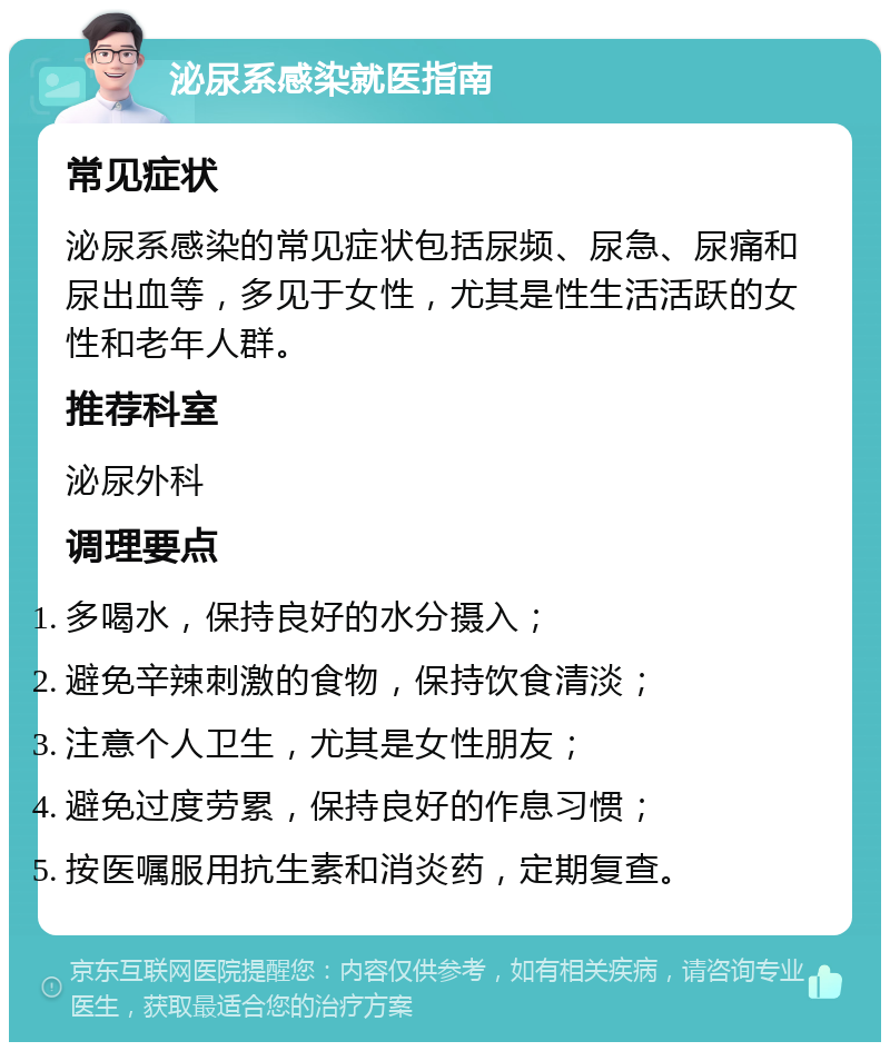 泌尿系感染就医指南 常见症状 泌尿系感染的常见症状包括尿频、尿急、尿痛和尿出血等，多见于女性，尤其是性生活活跃的女性和老年人群。 推荐科室 泌尿外科 调理要点 多喝水，保持良好的水分摄入； 避免辛辣刺激的食物，保持饮食清淡； 注意个人卫生，尤其是女性朋友； 避免过度劳累，保持良好的作息习惯； 按医嘱服用抗生素和消炎药，定期复查。