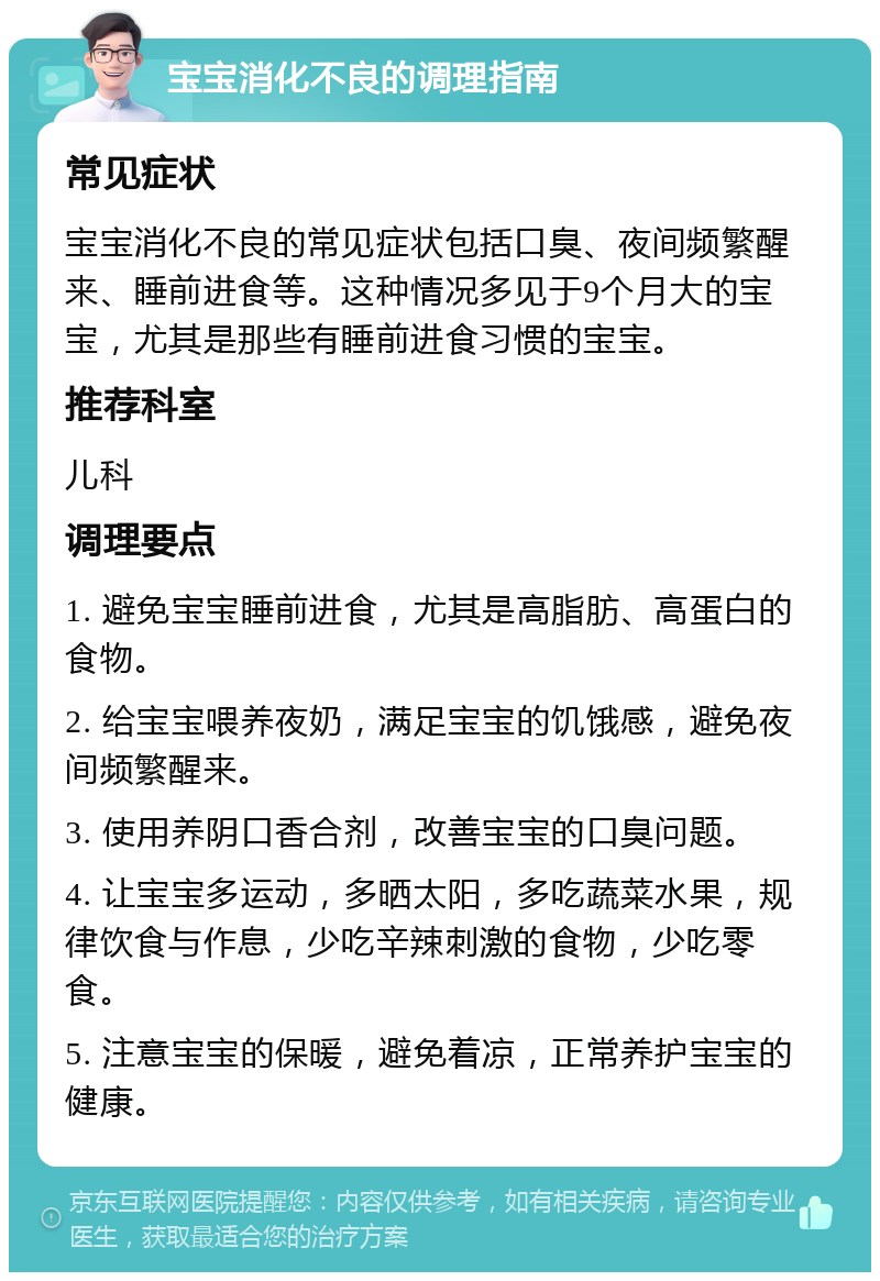 宝宝消化不良的调理指南 常见症状 宝宝消化不良的常见症状包括口臭、夜间频繁醒来、睡前进食等。这种情况多见于9个月大的宝宝，尤其是那些有睡前进食习惯的宝宝。 推荐科室 儿科 调理要点 1. 避免宝宝睡前进食，尤其是高脂肪、高蛋白的食物。 2. 给宝宝喂养夜奶，满足宝宝的饥饿感，避免夜间频繁醒来。 3. 使用养阴口香合剂，改善宝宝的口臭问题。 4. 让宝宝多运动，多晒太阳，多吃蔬菜水果，规律饮食与作息，少吃辛辣刺激的食物，少吃零食。 5. 注意宝宝的保暖，避免着凉，正常养护宝宝的健康。