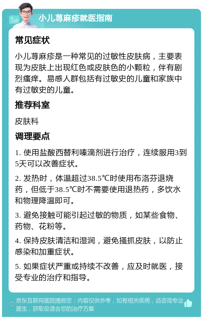 小儿荨麻疹就医指南 常见症状 小儿荨麻疹是一种常见的过敏性皮肤病，主要表现为皮肤上出现红色或皮肤色的小颗粒，伴有剧烈瘙痒。易感人群包括有过敏史的儿童和家族中有过敏史的儿童。 推荐科室 皮肤科 调理要点 1. 使用盐酸西替利嗪滴剂进行治疗，连续服用3到5天可以改善症状。 2. 发热时，体温超过38.5℃时使用布洛芬退烧药，但低于38.5℃时不需要使用退热药，多饮水和物理降温即可。 3. 避免接触可能引起过敏的物质，如某些食物、药物、花粉等。 4. 保持皮肤清洁和湿润，避免搔抓皮肤，以防止感染和加重症状。 5. 如果症状严重或持续不改善，应及时就医，接受专业的治疗和指导。