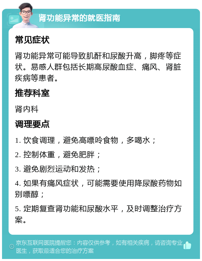 肾功能异常的就医指南 常见症状 肾功能异常可能导致肌酐和尿酸升高，脚疼等症状。易感人群包括长期高尿酸血症、痛风、肾脏疾病等患者。 推荐科室 肾内科 调理要点 1. 饮食调理，避免高嘌呤食物，多喝水； 2. 控制体重，避免肥胖； 3. 避免剧烈运动和发热； 4. 如果有痛风症状，可能需要使用降尿酸药物如别嘌醇； 5. 定期复查肾功能和尿酸水平，及时调整治疗方案。