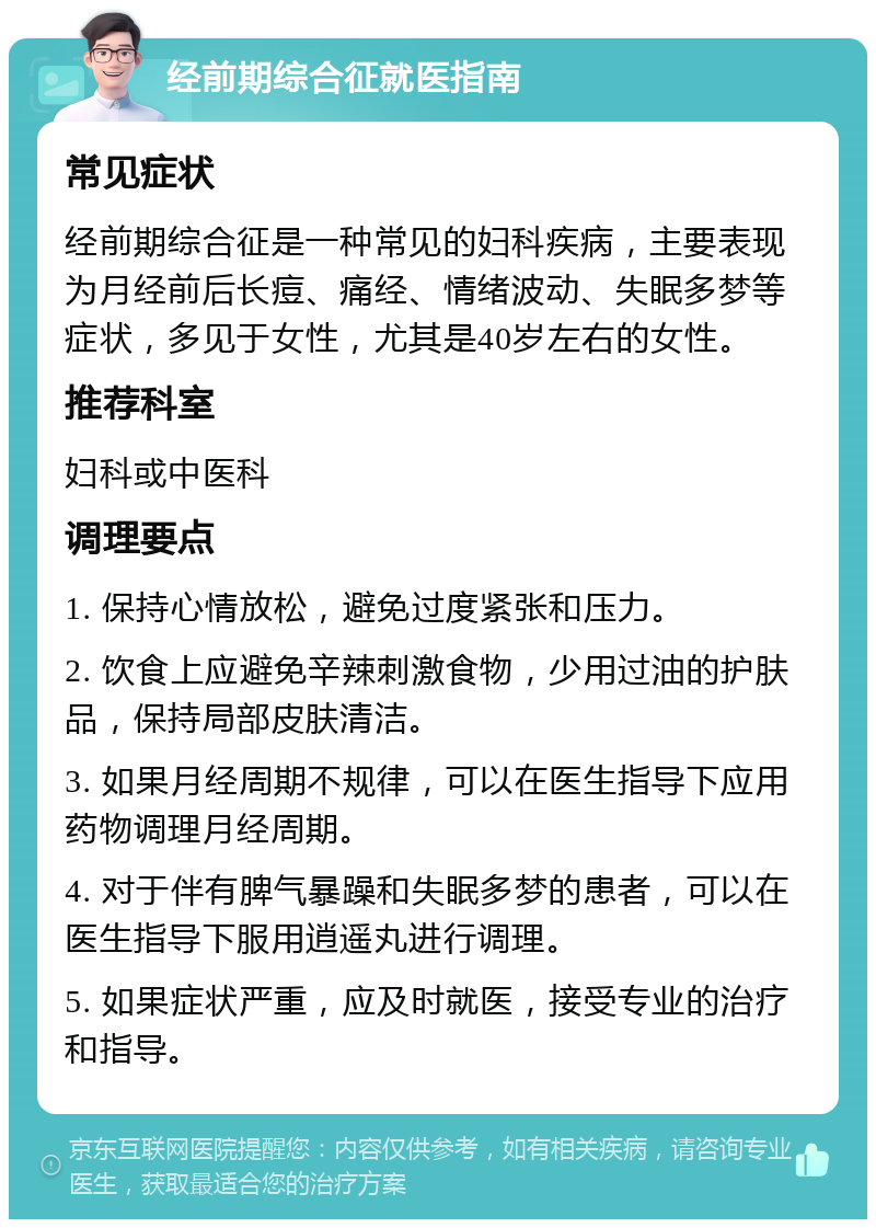 经前期综合征就医指南 常见症状 经前期综合征是一种常见的妇科疾病，主要表现为月经前后长痘、痛经、情绪波动、失眠多梦等症状，多见于女性，尤其是40岁左右的女性。 推荐科室 妇科或中医科 调理要点 1. 保持心情放松，避免过度紧张和压力。 2. 饮食上应避免辛辣刺激食物，少用过油的护肤品，保持局部皮肤清洁。 3. 如果月经周期不规律，可以在医生指导下应用药物调理月经周期。 4. 对于伴有脾气暴躁和失眠多梦的患者，可以在医生指导下服用逍遥丸进行调理。 5. 如果症状严重，应及时就医，接受专业的治疗和指导。