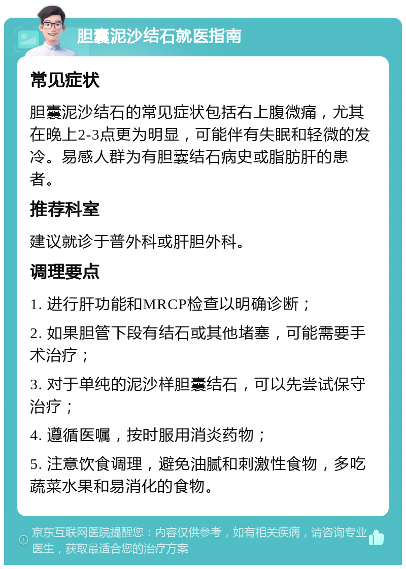 胆囊泥沙结石就医指南 常见症状 胆囊泥沙结石的常见症状包括右上腹微痛，尤其在晚上2-3点更为明显，可能伴有失眠和轻微的发冷。易感人群为有胆囊结石病史或脂肪肝的患者。 推荐科室 建议就诊于普外科或肝胆外科。 调理要点 1. 进行肝功能和MRCP检查以明确诊断； 2. 如果胆管下段有结石或其他堵塞，可能需要手术治疗； 3. 对于单纯的泥沙样胆囊结石，可以先尝试保守治疗； 4. 遵循医嘱，按时服用消炎药物； 5. 注意饮食调理，避免油腻和刺激性食物，多吃蔬菜水果和易消化的食物。