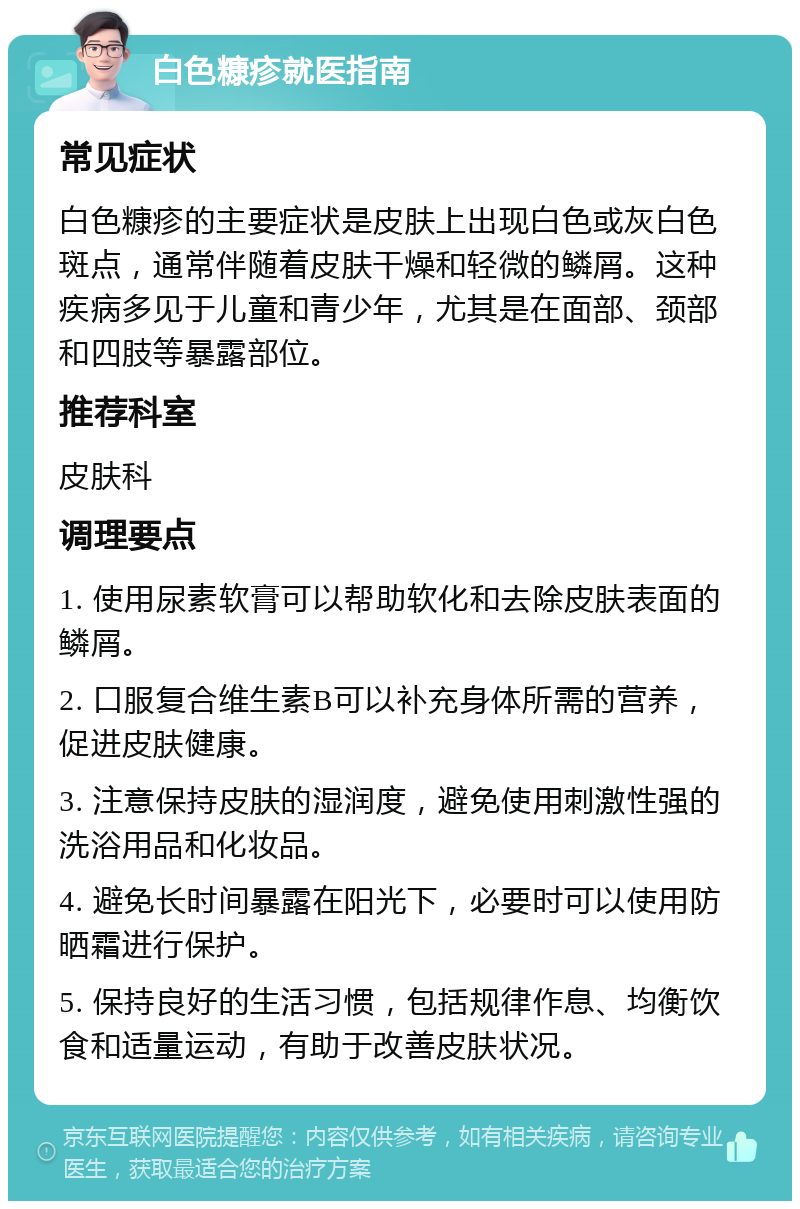 白色糠疹就医指南 常见症状 白色糠疹的主要症状是皮肤上出现白色或灰白色斑点，通常伴随着皮肤干燥和轻微的鳞屑。这种疾病多见于儿童和青少年，尤其是在面部、颈部和四肢等暴露部位。 推荐科室 皮肤科 调理要点 1. 使用尿素软膏可以帮助软化和去除皮肤表面的鳞屑。 2. 口服复合维生素B可以补充身体所需的营养，促进皮肤健康。 3. 注意保持皮肤的湿润度，避免使用刺激性强的洗浴用品和化妆品。 4. 避免长时间暴露在阳光下，必要时可以使用防晒霜进行保护。 5. 保持良好的生活习惯，包括规律作息、均衡饮食和适量运动，有助于改善皮肤状况。