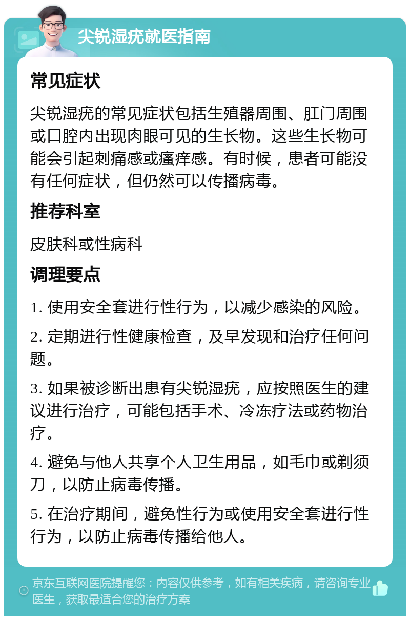 尖锐湿疣就医指南 常见症状 尖锐湿疣的常见症状包括生殖器周围、肛门周围或口腔内出现肉眼可见的生长物。这些生长物可能会引起刺痛感或瘙痒感。有时候，患者可能没有任何症状，但仍然可以传播病毒。 推荐科室 皮肤科或性病科 调理要点 1. 使用安全套进行性行为，以减少感染的风险。 2. 定期进行性健康检查，及早发现和治疗任何问题。 3. 如果被诊断出患有尖锐湿疣，应按照医生的建议进行治疗，可能包括手术、冷冻疗法或药物治疗。 4. 避免与他人共享个人卫生用品，如毛巾或剃须刀，以防止病毒传播。 5. 在治疗期间，避免性行为或使用安全套进行性行为，以防止病毒传播给他人。