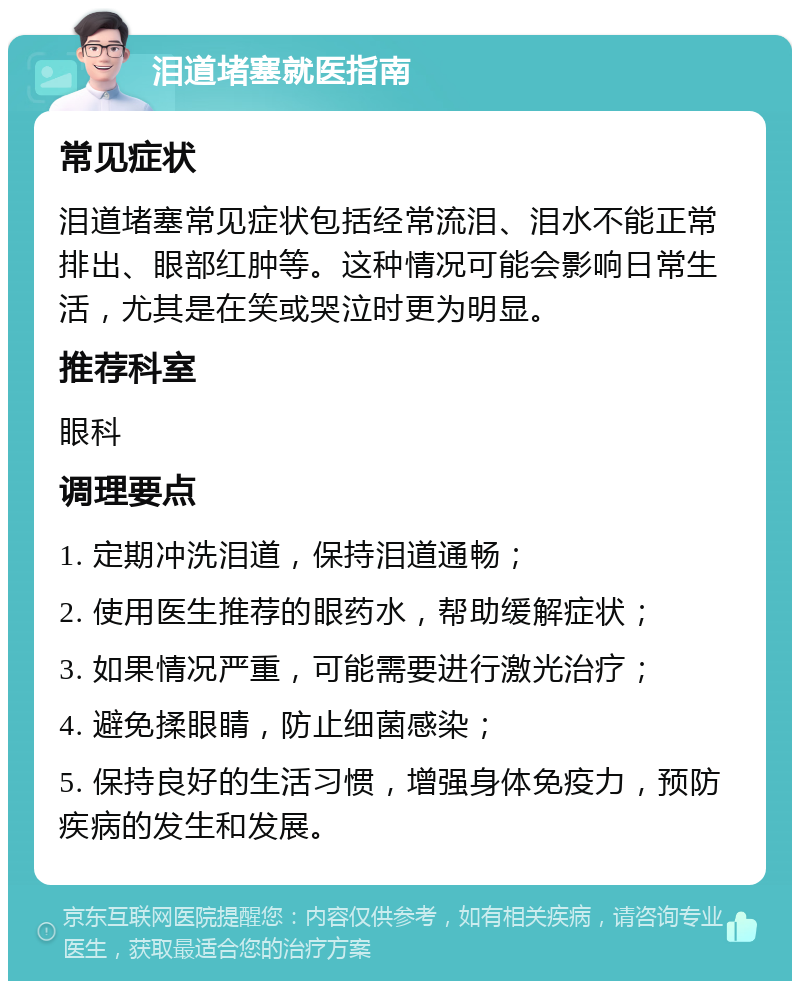 泪道堵塞就医指南 常见症状 泪道堵塞常见症状包括经常流泪、泪水不能正常排出、眼部红肿等。这种情况可能会影响日常生活，尤其是在笑或哭泣时更为明显。 推荐科室 眼科 调理要点 1. 定期冲洗泪道，保持泪道通畅； 2. 使用医生推荐的眼药水，帮助缓解症状； 3. 如果情况严重，可能需要进行激光治疗； 4. 避免揉眼睛，防止细菌感染； 5. 保持良好的生活习惯，增强身体免疫力，预防疾病的发生和发展。