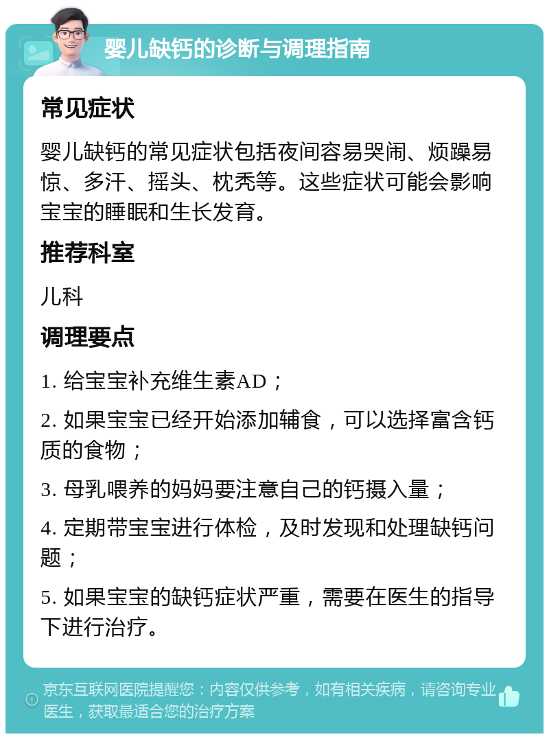 婴儿缺钙的诊断与调理指南 常见症状 婴儿缺钙的常见症状包括夜间容易哭闹、烦躁易惊、多汗、摇头、枕秃等。这些症状可能会影响宝宝的睡眠和生长发育。 推荐科室 儿科 调理要点 1. 给宝宝补充维生素AD； 2. 如果宝宝已经开始添加辅食，可以选择富含钙质的食物； 3. 母乳喂养的妈妈要注意自己的钙摄入量； 4. 定期带宝宝进行体检，及时发现和处理缺钙问题； 5. 如果宝宝的缺钙症状严重，需要在医生的指导下进行治疗。