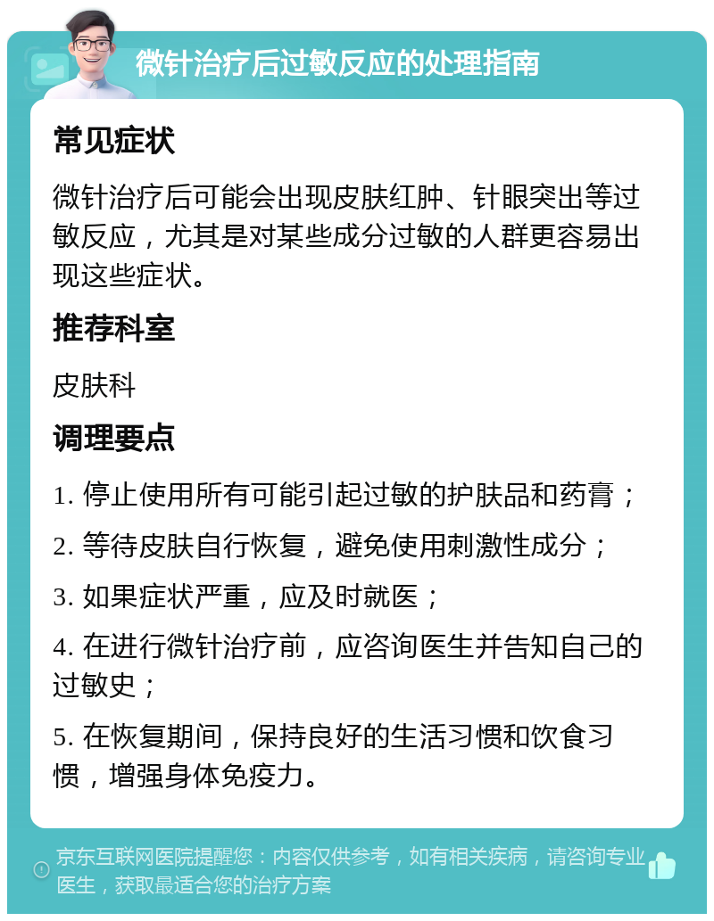 微针治疗后过敏反应的处理指南 常见症状 微针治疗后可能会出现皮肤红肿、针眼突出等过敏反应，尤其是对某些成分过敏的人群更容易出现这些症状。 推荐科室 皮肤科 调理要点 1. 停止使用所有可能引起过敏的护肤品和药膏； 2. 等待皮肤自行恢复，避免使用刺激性成分； 3. 如果症状严重，应及时就医； 4. 在进行微针治疗前，应咨询医生并告知自己的过敏史； 5. 在恢复期间，保持良好的生活习惯和饮食习惯，增强身体免疫力。