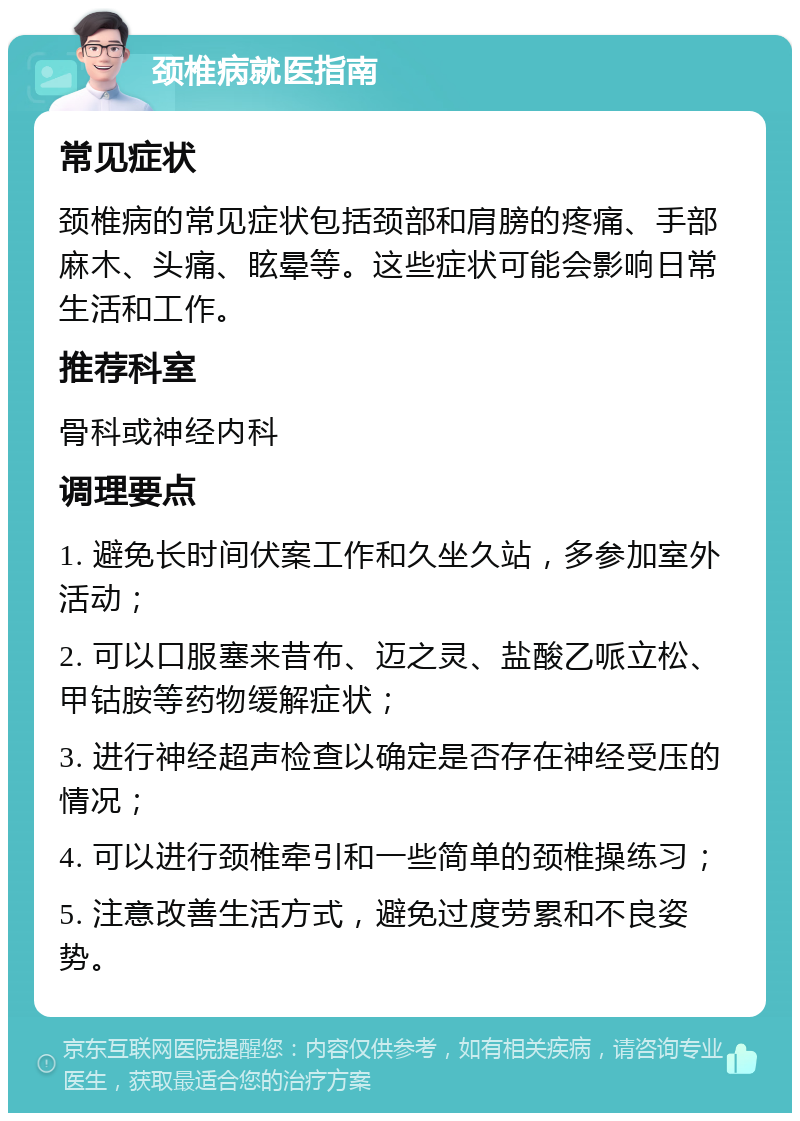 颈椎病就医指南 常见症状 颈椎病的常见症状包括颈部和肩膀的疼痛、手部麻木、头痛、眩晕等。这些症状可能会影响日常生活和工作。 推荐科室 骨科或神经内科 调理要点 1. 避免长时间伏案工作和久坐久站，多参加室外活动； 2. 可以口服塞来昔布、迈之灵、盐酸乙哌立松、甲钴胺等药物缓解症状； 3. 进行神经超声检查以确定是否存在神经受压的情况； 4. 可以进行颈椎牵引和一些简单的颈椎操练习； 5. 注意改善生活方式，避免过度劳累和不良姿势。