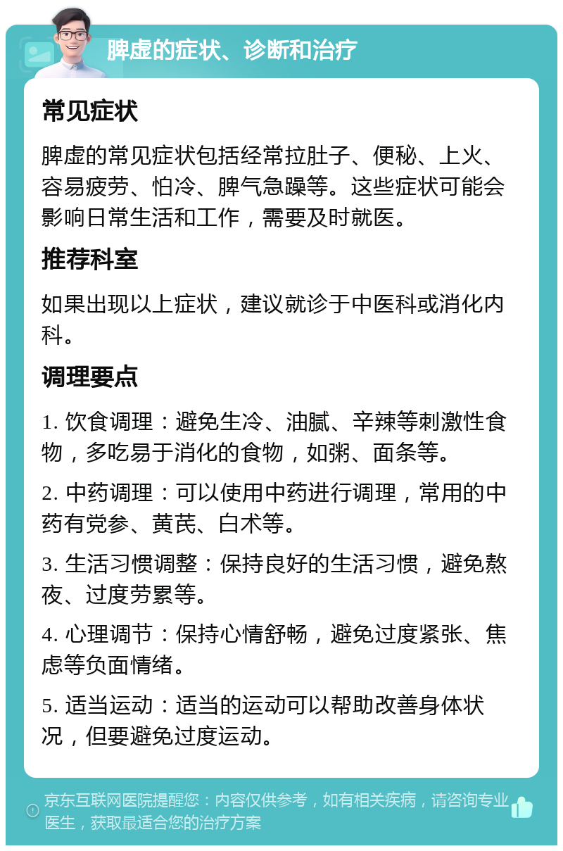 脾虚的症状、诊断和治疗 常见症状 脾虚的常见症状包括经常拉肚子、便秘、上火、容易疲劳、怕冷、脾气急躁等。这些症状可能会影响日常生活和工作，需要及时就医。 推荐科室 如果出现以上症状，建议就诊于中医科或消化内科。 调理要点 1. 饮食调理：避免生冷、油腻、辛辣等刺激性食物，多吃易于消化的食物，如粥、面条等。 2. 中药调理：可以使用中药进行调理，常用的中药有党参、黄芪、白术等。 3. 生活习惯调整：保持良好的生活习惯，避免熬夜、过度劳累等。 4. 心理调节：保持心情舒畅，避免过度紧张、焦虑等负面情绪。 5. 适当运动：适当的运动可以帮助改善身体状况，但要避免过度运动。