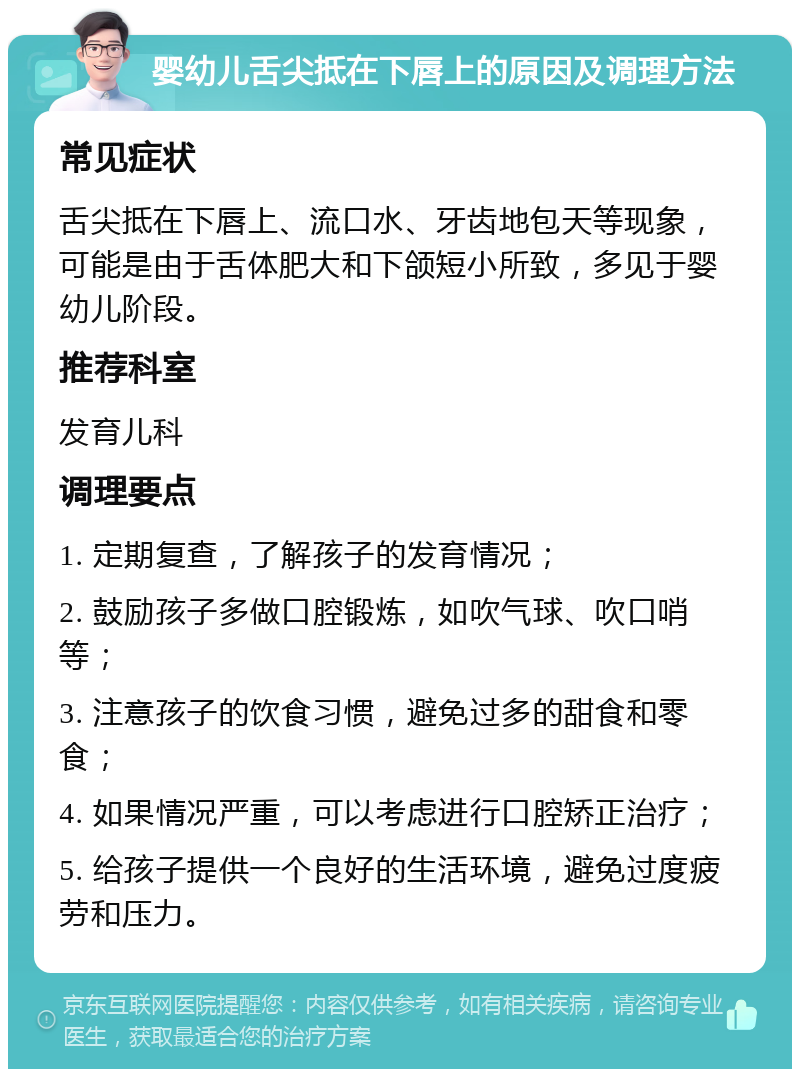 婴幼儿舌尖抵在下唇上的原因及调理方法 常见症状 舌尖抵在下唇上、流口水、牙齿地包天等现象，可能是由于舌体肥大和下颌短小所致，多见于婴幼儿阶段。 推荐科室 发育儿科 调理要点 1. 定期复查，了解孩子的发育情况； 2. 鼓励孩子多做口腔锻炼，如吹气球、吹口哨等； 3. 注意孩子的饮食习惯，避免过多的甜食和零食； 4. 如果情况严重，可以考虑进行口腔矫正治疗； 5. 给孩子提供一个良好的生活环境，避免过度疲劳和压力。