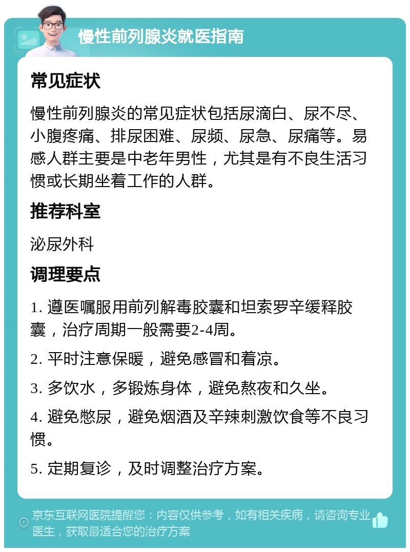 慢性前列腺炎就医指南 常见症状 慢性前列腺炎的常见症状包括尿滴白、尿不尽、小腹疼痛、排尿困难、尿频、尿急、尿痛等。易感人群主要是中老年男性，尤其是有不良生活习惯或长期坐着工作的人群。 推荐科室 泌尿外科 调理要点 1. 遵医嘱服用前列解毒胶囊和坦索罗辛缓释胶囊，治疗周期一般需要2-4周。 2. 平时注意保暖，避免感冒和着凉。 3. 多饮水，多锻炼身体，避免熬夜和久坐。 4. 避免憋尿，避免烟酒及辛辣刺激饮食等不良习惯。 5. 定期复诊，及时调整治疗方案。