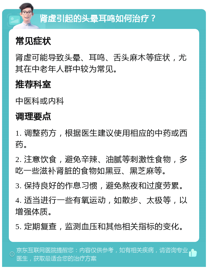 肾虚引起的头晕耳鸣如何治疗？ 常见症状 肾虚可能导致头晕、耳鸣、舌头麻木等症状，尤其在中老年人群中较为常见。 推荐科室 中医科或内科 调理要点 1. 调整药方，根据医生建议使用相应的中药或西药。 2. 注意饮食，避免辛辣、油腻等刺激性食物，多吃一些滋补肾脏的食物如黑豆、黑芝麻等。 3. 保持良好的作息习惯，避免熬夜和过度劳累。 4. 适当进行一些有氧运动，如散步、太极等，以增强体质。 5. 定期复查，监测血压和其他相关指标的变化。