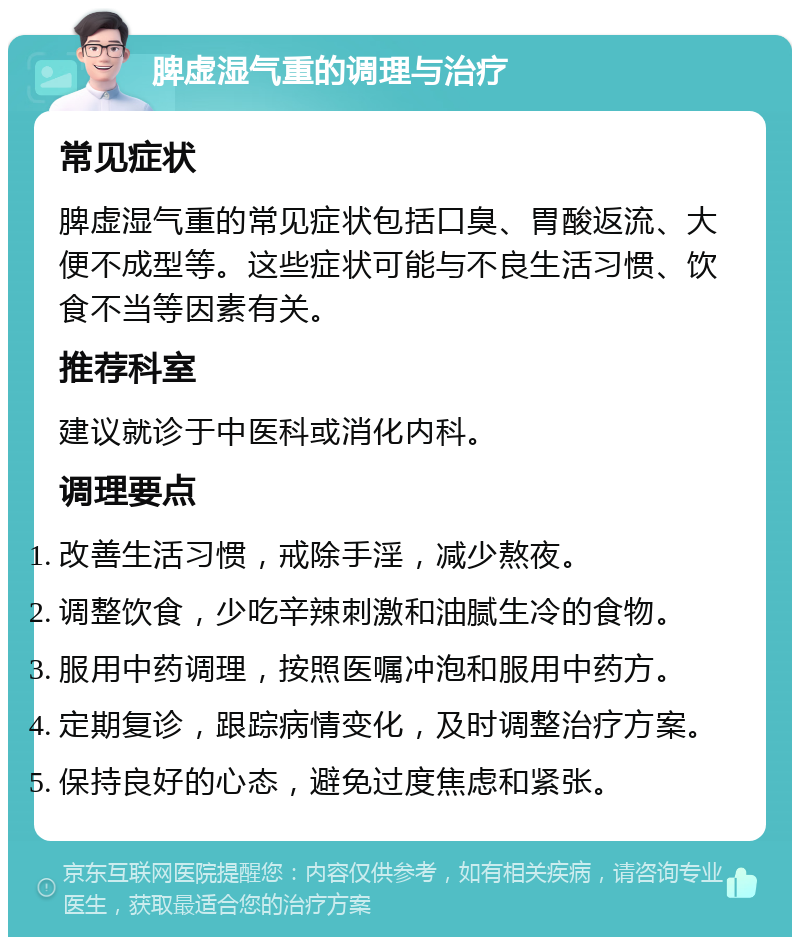 脾虚湿气重的调理与治疗 常见症状 脾虚湿气重的常见症状包括口臭、胃酸返流、大便不成型等。这些症状可能与不良生活习惯、饮食不当等因素有关。 推荐科室 建议就诊于中医科或消化内科。 调理要点 改善生活习惯，戒除手淫，减少熬夜。 调整饮食，少吃辛辣刺激和油腻生冷的食物。 服用中药调理，按照医嘱冲泡和服用中药方。 定期复诊，跟踪病情变化，及时调整治疗方案。 保持良好的心态，避免过度焦虑和紧张。