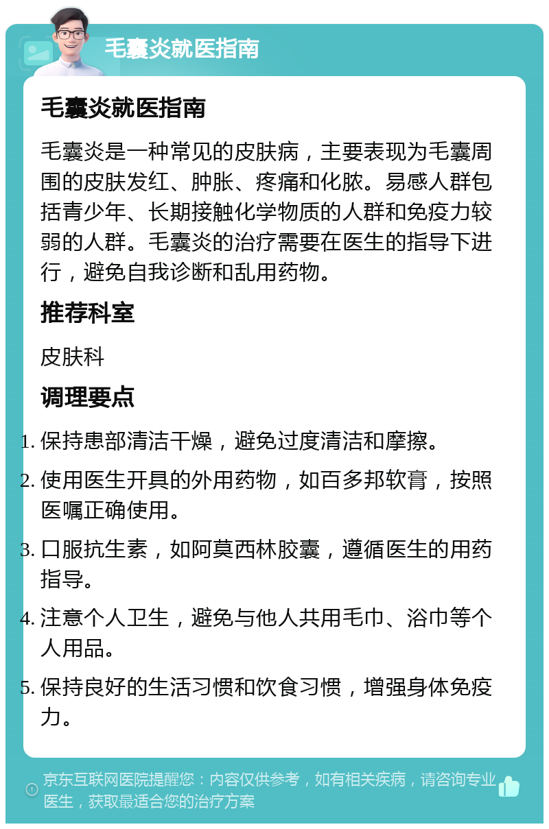 毛囊炎就医指南 毛囊炎就医指南 毛囊炎是一种常见的皮肤病，主要表现为毛囊周围的皮肤发红、肿胀、疼痛和化脓。易感人群包括青少年、长期接触化学物质的人群和免疫力较弱的人群。毛囊炎的治疗需要在医生的指导下进行，避免自我诊断和乱用药物。 推荐科室 皮肤科 调理要点 保持患部清洁干燥，避免过度清洁和摩擦。 使用医生开具的外用药物，如百多邦软膏，按照医嘱正确使用。 口服抗生素，如阿莫西林胶囊，遵循医生的用药指导。 注意个人卫生，避免与他人共用毛巾、浴巾等个人用品。 保持良好的生活习惯和饮食习惯，增强身体免疫力。