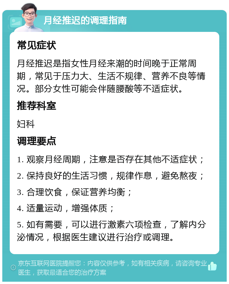 月经推迟的调理指南 常见症状 月经推迟是指女性月经来潮的时间晚于正常周期，常见于压力大、生活不规律、营养不良等情况。部分女性可能会伴随腰酸等不适症状。 推荐科室 妇科 调理要点 1. 观察月经周期，注意是否存在其他不适症状； 2. 保持良好的生活习惯，规律作息，避免熬夜； 3. 合理饮食，保证营养均衡； 4. 适量运动，增强体质； 5. 如有需要，可以进行激素六项检查，了解内分泌情况，根据医生建议进行治疗或调理。