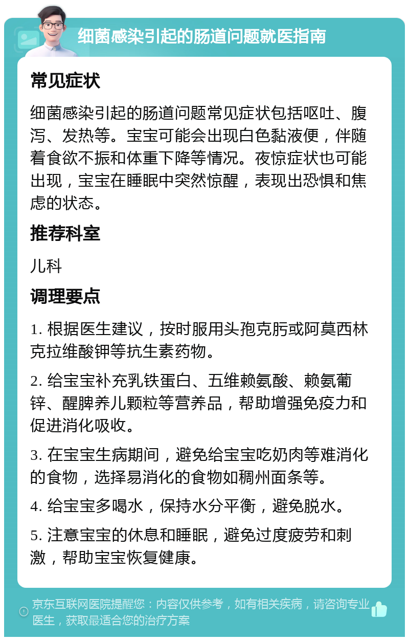 细菌感染引起的肠道问题就医指南 常见症状 细菌感染引起的肠道问题常见症状包括呕吐、腹泻、发热等。宝宝可能会出现白色黏液便，伴随着食欲不振和体重下降等情况。夜惊症状也可能出现，宝宝在睡眠中突然惊醒，表现出恐惧和焦虑的状态。 推荐科室 儿科 调理要点 1. 根据医生建议，按时服用头孢克肟或阿莫西林克拉维酸钾等抗生素药物。 2. 给宝宝补充乳铁蛋白、五维赖氨酸、赖氨葡锌、醒脾养儿颗粒等营养品，帮助增强免疫力和促进消化吸收。 3. 在宝宝生病期间，避免给宝宝吃奶肉等难消化的食物，选择易消化的食物如稠州面条等。 4. 给宝宝多喝水，保持水分平衡，避免脱水。 5. 注意宝宝的休息和睡眠，避免过度疲劳和刺激，帮助宝宝恢复健康。