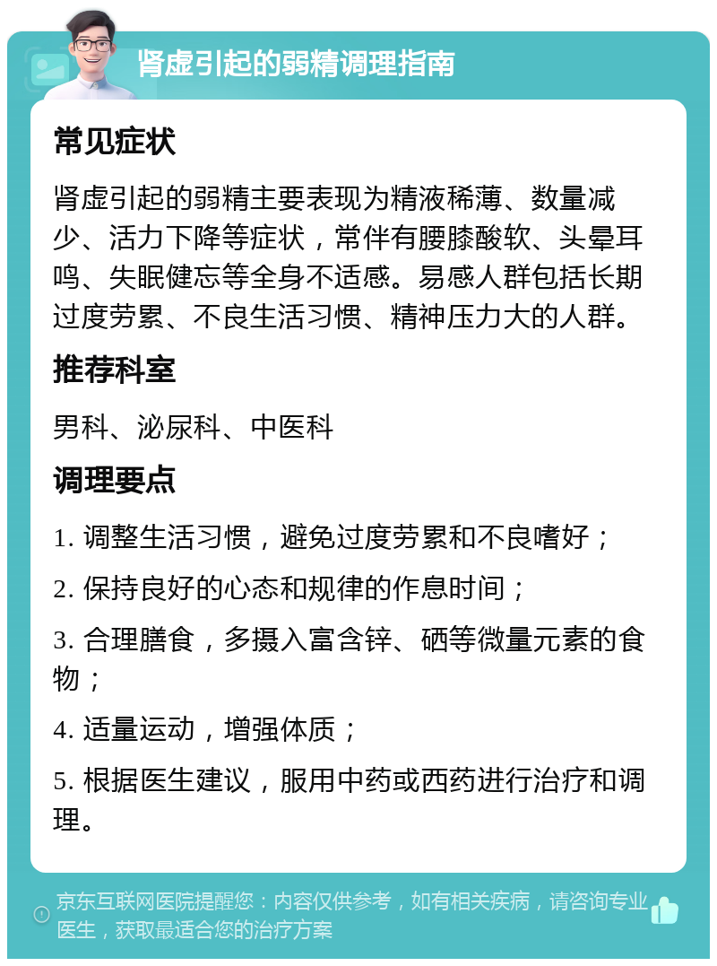 肾虚引起的弱精调理指南 常见症状 肾虚引起的弱精主要表现为精液稀薄、数量减少、活力下降等症状，常伴有腰膝酸软、头晕耳鸣、失眠健忘等全身不适感。易感人群包括长期过度劳累、不良生活习惯、精神压力大的人群。 推荐科室 男科、泌尿科、中医科 调理要点 1. 调整生活习惯，避免过度劳累和不良嗜好； 2. 保持良好的心态和规律的作息时间； 3. 合理膳食，多摄入富含锌、硒等微量元素的食物； 4. 适量运动，增强体质； 5. 根据医生建议，服用中药或西药进行治疗和调理。