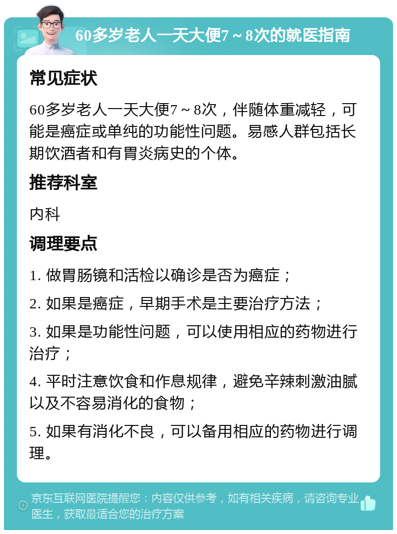 60多岁老人一天大便7～8次的就医指南 常见症状 60多岁老人一天大便7～8次，伴随体重减轻，可能是癌症或单纯的功能性问题。易感人群包括长期饮酒者和有胃炎病史的个体。 推荐科室 内科 调理要点 1. 做胃肠镜和活检以确诊是否为癌症； 2. 如果是癌症，早期手术是主要治疗方法； 3. 如果是功能性问题，可以使用相应的药物进行治疗； 4. 平时注意饮食和作息规律，避免辛辣刺激油腻以及不容易消化的食物； 5. 如果有消化不良，可以备用相应的药物进行调理。