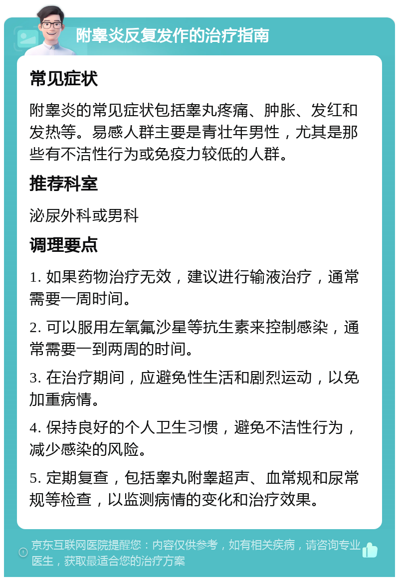 附睾炎反复发作的治疗指南 常见症状 附睾炎的常见症状包括睾丸疼痛、肿胀、发红和发热等。易感人群主要是青壮年男性，尤其是那些有不洁性行为或免疫力较低的人群。 推荐科室 泌尿外科或男科 调理要点 1. 如果药物治疗无效，建议进行输液治疗，通常需要一周时间。 2. 可以服用左氧氟沙星等抗生素来控制感染，通常需要一到两周的时间。 3. 在治疗期间，应避免性生活和剧烈运动，以免加重病情。 4. 保持良好的个人卫生习惯，避免不洁性行为，减少感染的风险。 5. 定期复查，包括睾丸附睾超声、血常规和尿常规等检查，以监测病情的变化和治疗效果。