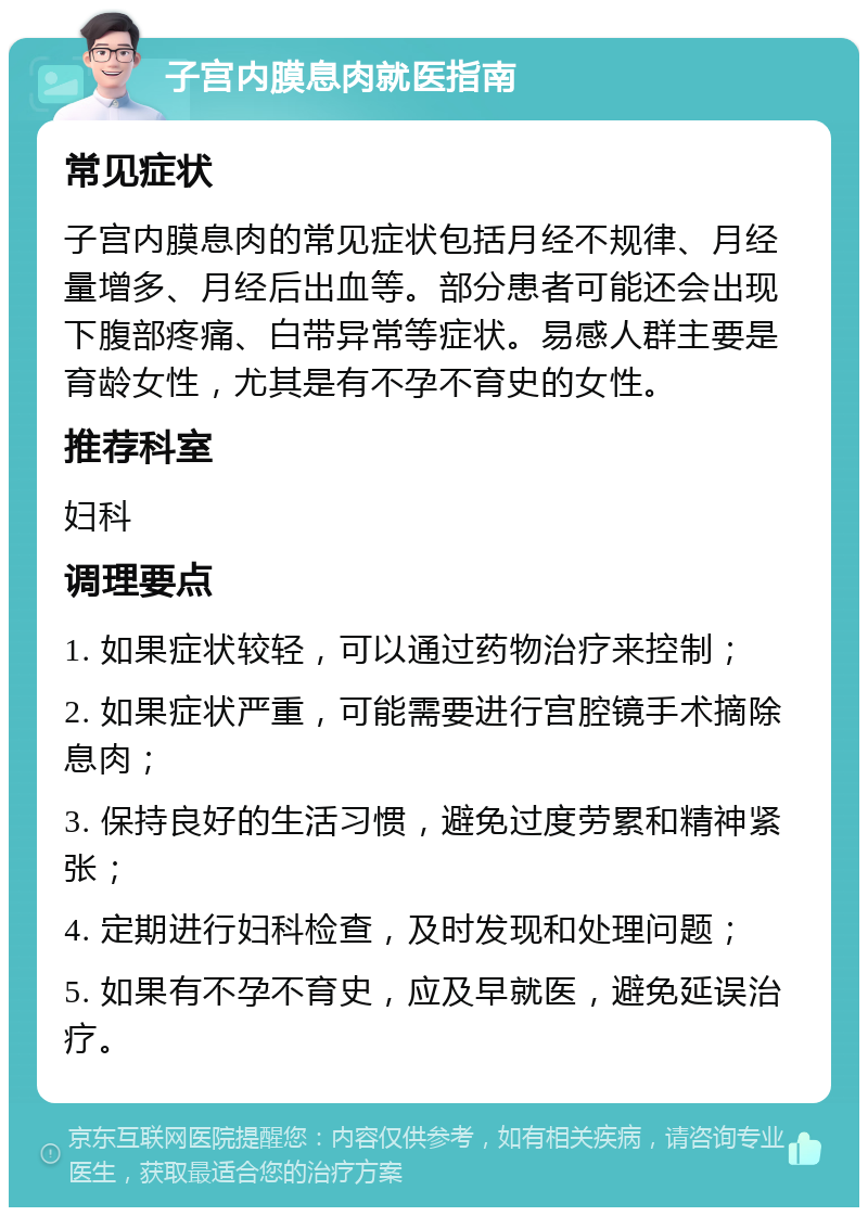 子宫内膜息肉就医指南 常见症状 子宫内膜息肉的常见症状包括月经不规律、月经量增多、月经后出血等。部分患者可能还会出现下腹部疼痛、白带异常等症状。易感人群主要是育龄女性，尤其是有不孕不育史的女性。 推荐科室 妇科 调理要点 1. 如果症状较轻，可以通过药物治疗来控制； 2. 如果症状严重，可能需要进行宫腔镜手术摘除息肉； 3. 保持良好的生活习惯，避免过度劳累和精神紧张； 4. 定期进行妇科检查，及时发现和处理问题； 5. 如果有不孕不育史，应及早就医，避免延误治疗。