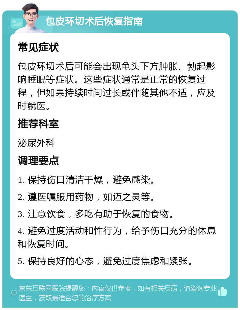 包皮环切术后恢复指南 常见症状 包皮环切术后可能会出现龟头下方肿胀、勃起影响睡眠等症状。这些症状通常是正常的恢复过程，但如果持续时间过长或伴随其他不适，应及时就医。 推荐科室 泌尿外科 调理要点 1. 保持伤口清洁干燥，避免感染。 2. 遵医嘱服用药物，如迈之灵等。 3. 注意饮食，多吃有助于恢复的食物。 4. 避免过度活动和性行为，给予伤口充分的休息和恢复时间。 5. 保持良好的心态，避免过度焦虑和紧张。