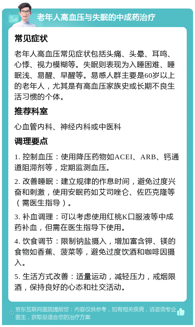 老年人高血压与失眠的中成药治疗 常见症状 老年人高血压常见症状包括头痛、头晕、耳鸣、心悸、视力模糊等。失眠则表现为入睡困难、睡眠浅、易醒、早醒等。易感人群主要是60岁以上的老年人，尤其是有高血压家族史或长期不良生活习惯的个体。 推荐科室 心血管内科、神经内科或中医科 调理要点 1. 控制血压：使用降压药物如ACEI、ARB、钙通道阻滞剂等，定期监测血压。 2. 改善睡眠：建立规律的作息时间，避免过度兴奋和刺激，使用安眠药如艾司唑仑、佐匹克隆等（需医生指导）。 3. 补血调理：可以考虑使用红桃K口服液等中成药补血，但需在医生指导下使用。 4. 饮食调节：限制钠盐摄入，增加富含钾、镁的食物如香蕉、菠菜等，避免过度饮酒和咖啡因摄入。 5. 生活方式改善：适量运动，减轻压力，戒烟限酒，保持良好的心态和社交活动。