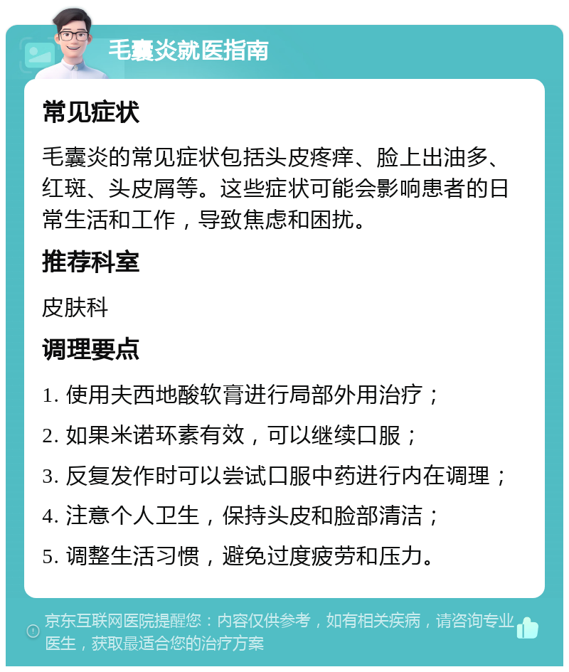 毛囊炎就医指南 常见症状 毛囊炎的常见症状包括头皮疼痒、脸上出油多、红斑、头皮屑等。这些症状可能会影响患者的日常生活和工作，导致焦虑和困扰。 推荐科室 皮肤科 调理要点 1. 使用夫西地酸软膏进行局部外用治疗； 2. 如果米诺环素有效，可以继续口服； 3. 反复发作时可以尝试口服中药进行内在调理； 4. 注意个人卫生，保持头皮和脸部清洁； 5. 调整生活习惯，避免过度疲劳和压力。