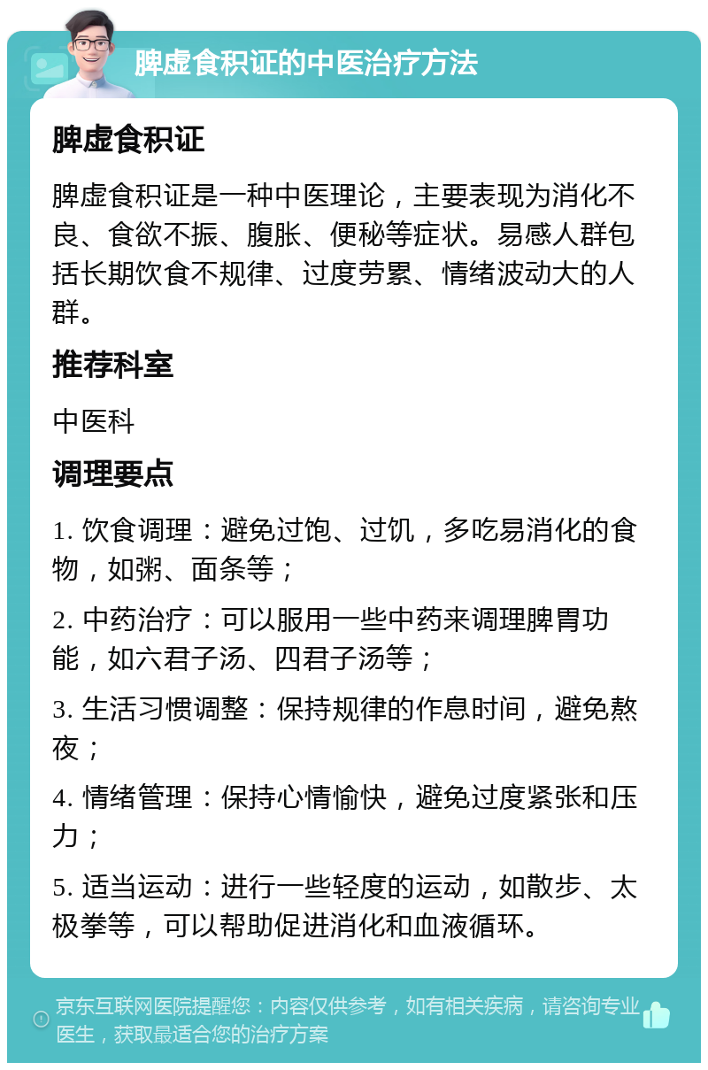 脾虚食积证的中医治疗方法 脾虚食积证 脾虚食积证是一种中医理论，主要表现为消化不良、食欲不振、腹胀、便秘等症状。易感人群包括长期饮食不规律、过度劳累、情绪波动大的人群。 推荐科室 中医科 调理要点 1. 饮食调理：避免过饱、过饥，多吃易消化的食物，如粥、面条等； 2. 中药治疗：可以服用一些中药来调理脾胃功能，如六君子汤、四君子汤等； 3. 生活习惯调整：保持规律的作息时间，避免熬夜； 4. 情绪管理：保持心情愉快，避免过度紧张和压力； 5. 适当运动：进行一些轻度的运动，如散步、太极拳等，可以帮助促进消化和血液循环。