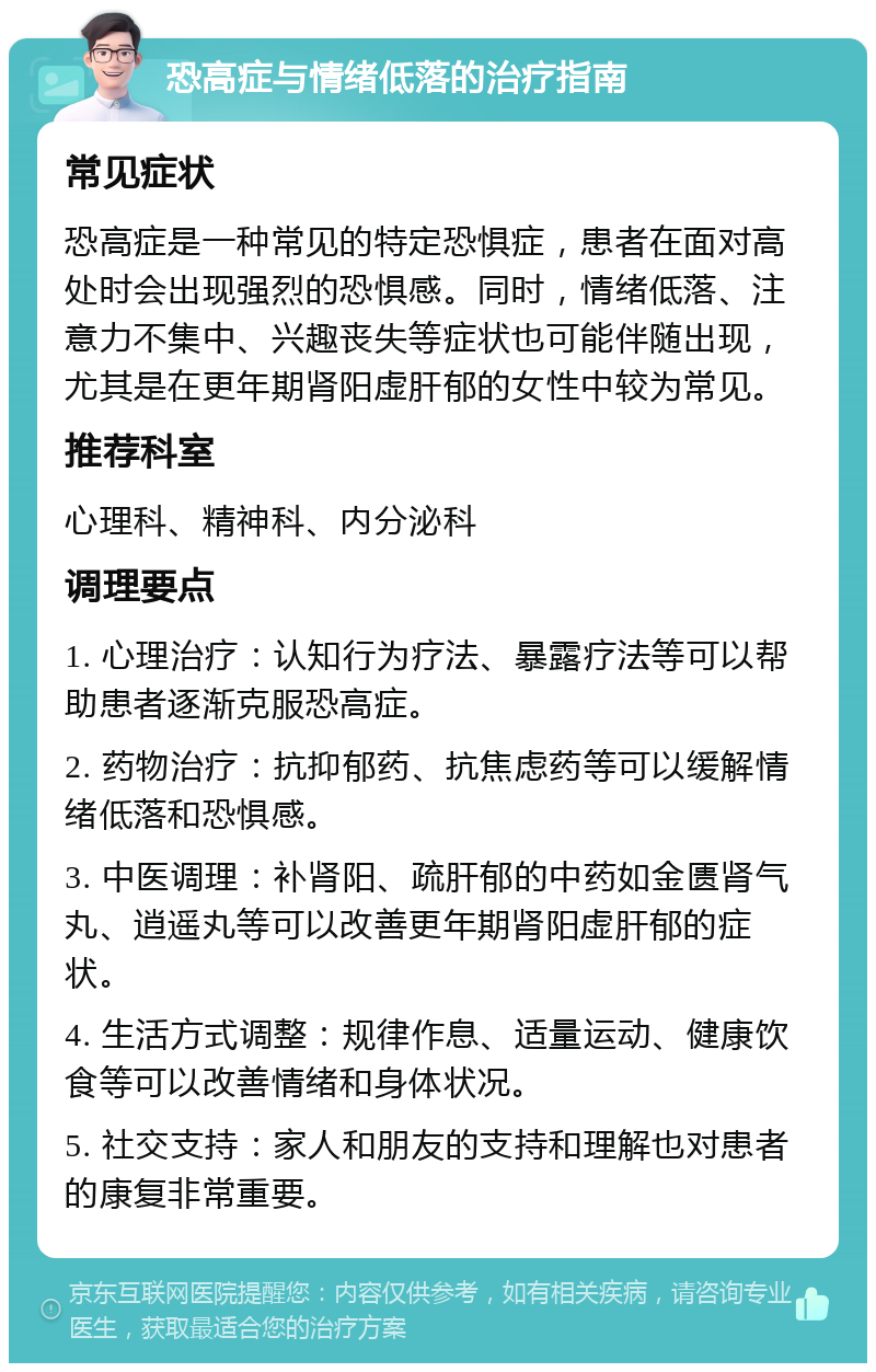 恐高症与情绪低落的治疗指南 常见症状 恐高症是一种常见的特定恐惧症，患者在面对高处时会出现强烈的恐惧感。同时，情绪低落、注意力不集中、兴趣丧失等症状也可能伴随出现，尤其是在更年期肾阳虚肝郁的女性中较为常见。 推荐科室 心理科、精神科、内分泌科 调理要点 1. 心理治疗：认知行为疗法、暴露疗法等可以帮助患者逐渐克服恐高症。 2. 药物治疗：抗抑郁药、抗焦虑药等可以缓解情绪低落和恐惧感。 3. 中医调理：补肾阳、疏肝郁的中药如金匮肾气丸、逍遥丸等可以改善更年期肾阳虚肝郁的症状。 4. 生活方式调整：规律作息、适量运动、健康饮食等可以改善情绪和身体状况。 5. 社交支持：家人和朋友的支持和理解也对患者的康复非常重要。