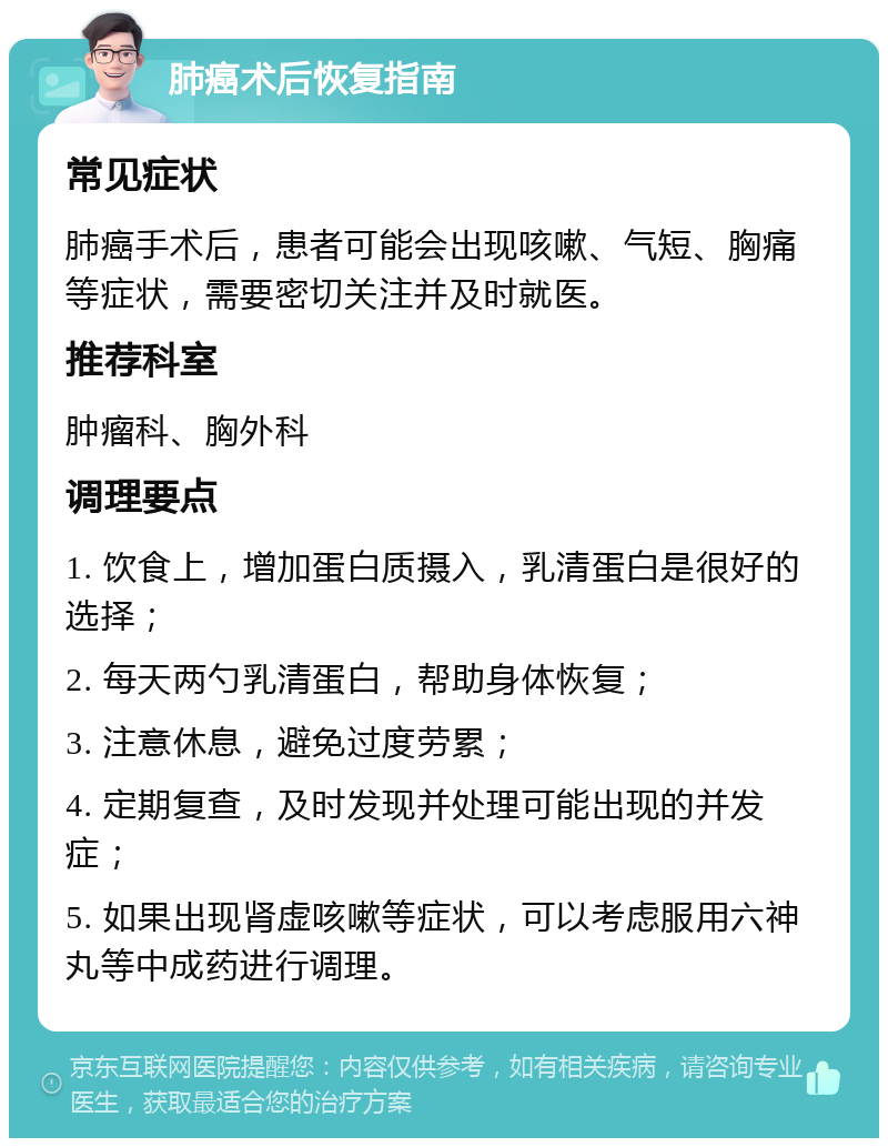 肺癌术后恢复指南 常见症状 肺癌手术后，患者可能会出现咳嗽、气短、胸痛等症状，需要密切关注并及时就医。 推荐科室 肿瘤科、胸外科 调理要点 1. 饮食上，增加蛋白质摄入，乳清蛋白是很好的选择； 2. 每天两勺乳清蛋白，帮助身体恢复； 3. 注意休息，避免过度劳累； 4. 定期复查，及时发现并处理可能出现的并发症； 5. 如果出现肾虚咳嗽等症状，可以考虑服用六神丸等中成药进行调理。