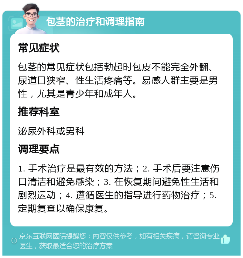 包茎的治疗和调理指南 常见症状 包茎的常见症状包括勃起时包皮不能完全外翻、尿道口狭窄、性生活疼痛等。易感人群主要是男性，尤其是青少年和成年人。 推荐科室 泌尿外科或男科 调理要点 1. 手术治疗是最有效的方法；2. 手术后要注意伤口清洁和避免感染；3. 在恢复期间避免性生活和剧烈运动；4. 遵循医生的指导进行药物治疗；5. 定期复查以确保康复。