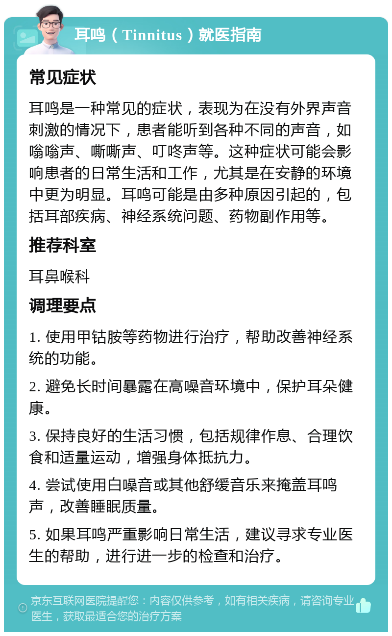 耳鸣（Tinnitus）就医指南 常见症状 耳鸣是一种常见的症状，表现为在没有外界声音刺激的情况下，患者能听到各种不同的声音，如嗡嗡声、嘶嘶声、叮咚声等。这种症状可能会影响患者的日常生活和工作，尤其是在安静的环境中更为明显。耳鸣可能是由多种原因引起的，包括耳部疾病、神经系统问题、药物副作用等。 推荐科室 耳鼻喉科 调理要点 1. 使用甲钴胺等药物进行治疗，帮助改善神经系统的功能。 2. 避免长时间暴露在高噪音环境中，保护耳朵健康。 3. 保持良好的生活习惯，包括规律作息、合理饮食和适量运动，增强身体抵抗力。 4. 尝试使用白噪音或其他舒缓音乐来掩盖耳鸣声，改善睡眠质量。 5. 如果耳鸣严重影响日常生活，建议寻求专业医生的帮助，进行进一步的检查和治疗。