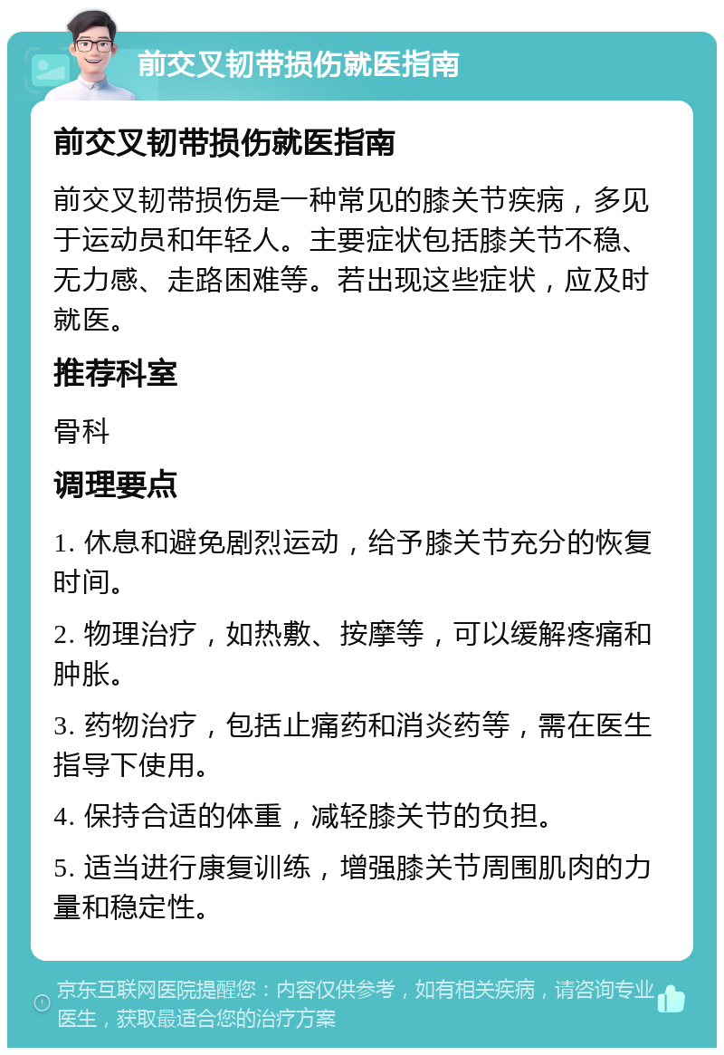 前交叉韧带损伤就医指南 前交叉韧带损伤就医指南 前交叉韧带损伤是一种常见的膝关节疾病，多见于运动员和年轻人。主要症状包括膝关节不稳、无力感、走路困难等。若出现这些症状，应及时就医。 推荐科室 骨科 调理要点 1. 休息和避免剧烈运动，给予膝关节充分的恢复时间。 2. 物理治疗，如热敷、按摩等，可以缓解疼痛和肿胀。 3. 药物治疗，包括止痛药和消炎药等，需在医生指导下使用。 4. 保持合适的体重，减轻膝关节的负担。 5. 适当进行康复训练，增强膝关节周围肌肉的力量和稳定性。