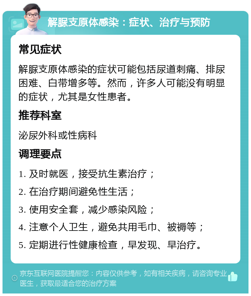 解脲支原体感染：症状、治疗与预防 常见症状 解脲支原体感染的症状可能包括尿道刺痛、排尿困难、白带增多等。然而，许多人可能没有明显的症状，尤其是女性患者。 推荐科室 泌尿外科或性病科 调理要点 1. 及时就医，接受抗生素治疗； 2. 在治疗期间避免性生活； 3. 使用安全套，减少感染风险； 4. 注意个人卫生，避免共用毛巾、被褥等； 5. 定期进行性健康检查，早发现、早治疗。