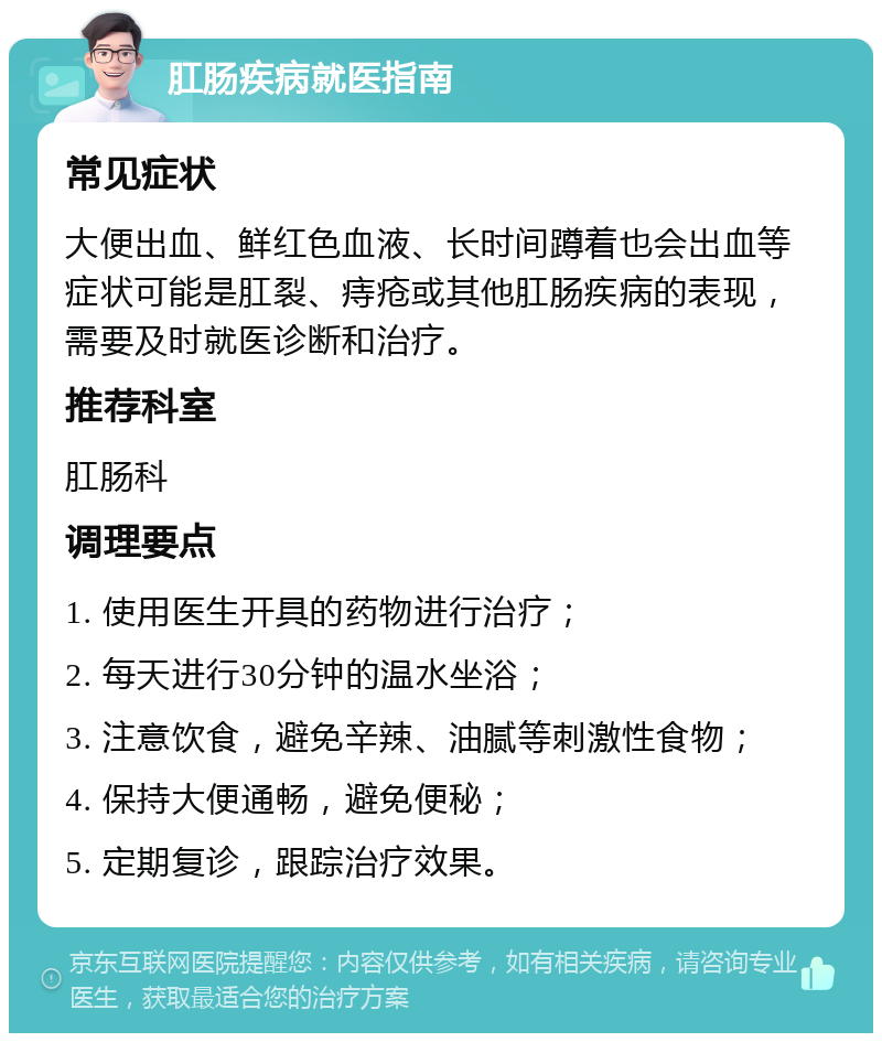 肛肠疾病就医指南 常见症状 大便出血、鲜红色血液、长时间蹲着也会出血等症状可能是肛裂、痔疮或其他肛肠疾病的表现，需要及时就医诊断和治疗。 推荐科室 肛肠科 调理要点 1. 使用医生开具的药物进行治疗； 2. 每天进行30分钟的温水坐浴； 3. 注意饮食，避免辛辣、油腻等刺激性食物； 4. 保持大便通畅，避免便秘； 5. 定期复诊，跟踪治疗效果。