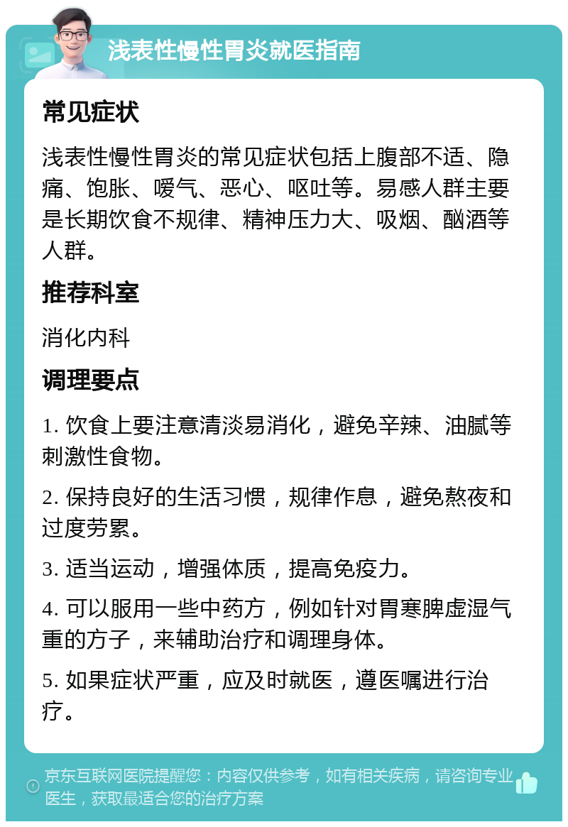 浅表性慢性胃炎就医指南 常见症状 浅表性慢性胃炎的常见症状包括上腹部不适、隐痛、饱胀、嗳气、恶心、呕吐等。易感人群主要是长期饮食不规律、精神压力大、吸烟、酗酒等人群。 推荐科室 消化内科 调理要点 1. 饮食上要注意清淡易消化，避免辛辣、油腻等刺激性食物。 2. 保持良好的生活习惯，规律作息，避免熬夜和过度劳累。 3. 适当运动，增强体质，提高免疫力。 4. 可以服用一些中药方，例如针对胃寒脾虚湿气重的方子，来辅助治疗和调理身体。 5. 如果症状严重，应及时就医，遵医嘱进行治疗。